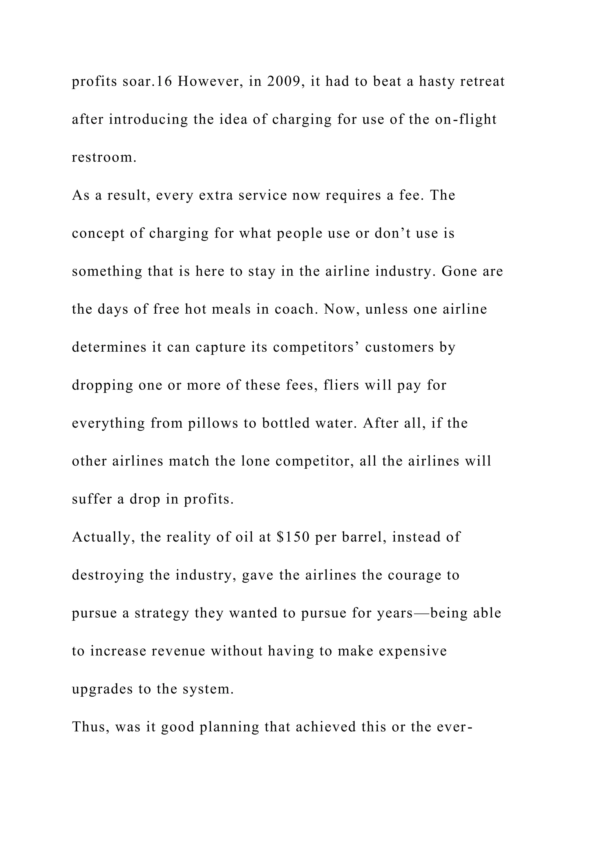 profits soar.16 However, in 2009, it had to beat a hasty retreat
after introducing the idea of charging for use of the on-flight
restroom.
As a result, every extra service now requires a fee. The
concept of charging for what people use or don’t use is
something that is here to stay in the airline industry. Gone are
the days of free hot meals in coach. Now, unless one airline
determines it can capture its competitors’ customers by
dropping one or more of these fees, fliers will pay for
everything from pillows to bottled water. After all, if the
other airlines match the lone competitor, all the airlines will
suffer a drop in profits.
Actually, the reality of oil at $150 per barrel, instead of
destroying the industry, gave the airlines the courage to
pursue a strategy they wanted to pursue for years—being able
to increase revenue without having to make expensive
upgrades to the system.
Thus, was it good planning that achieved this or the ever-
 