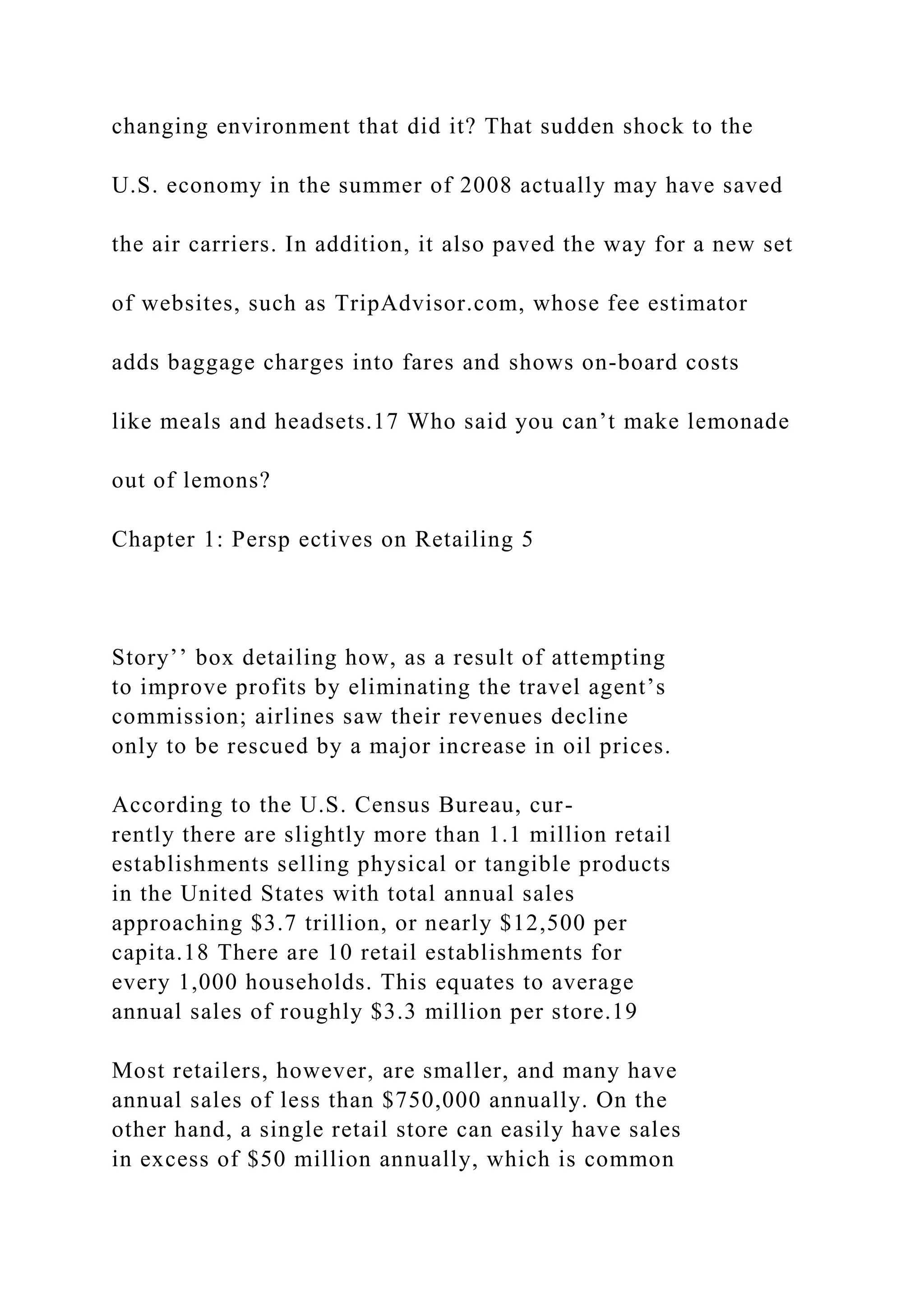 changing environment that did it? That sudden shock to the
U.S. economy in the summer of 2008 actually may have saved
the air carriers. In addition, it also paved the way for a new set
of websites, such as TripAdvisor.com, whose fee estimator
adds baggage charges into fares and shows on-board costs
like meals and headsets.17 Who said you can’t make lemonade
out of lemons?
Chapter 1: Persp ectives on Retailing 5
Story’’ box detailing how, as a result of attempting
to improve profits by eliminating the travel agent’s
commission; airlines saw their revenues decline
only to be rescued by a major increase in oil prices.
According to the U.S. Census Bureau, cur-
rently there are slightly more than 1.1 million retail
establishments selling physical or tangible products
in the United States with total annual sales
approaching $3.7 trillion, or nearly $12,500 per
capita.18 There are 10 retail establishments for
every 1,000 households. This equates to average
annual sales of roughly $3.3 million per store.19
Most retailers, however, are smaller, and many have
annual sales of less than $750,000 annually. On the
other hand, a single retail store can easily have sales
in excess of $50 million annually, which is common
 