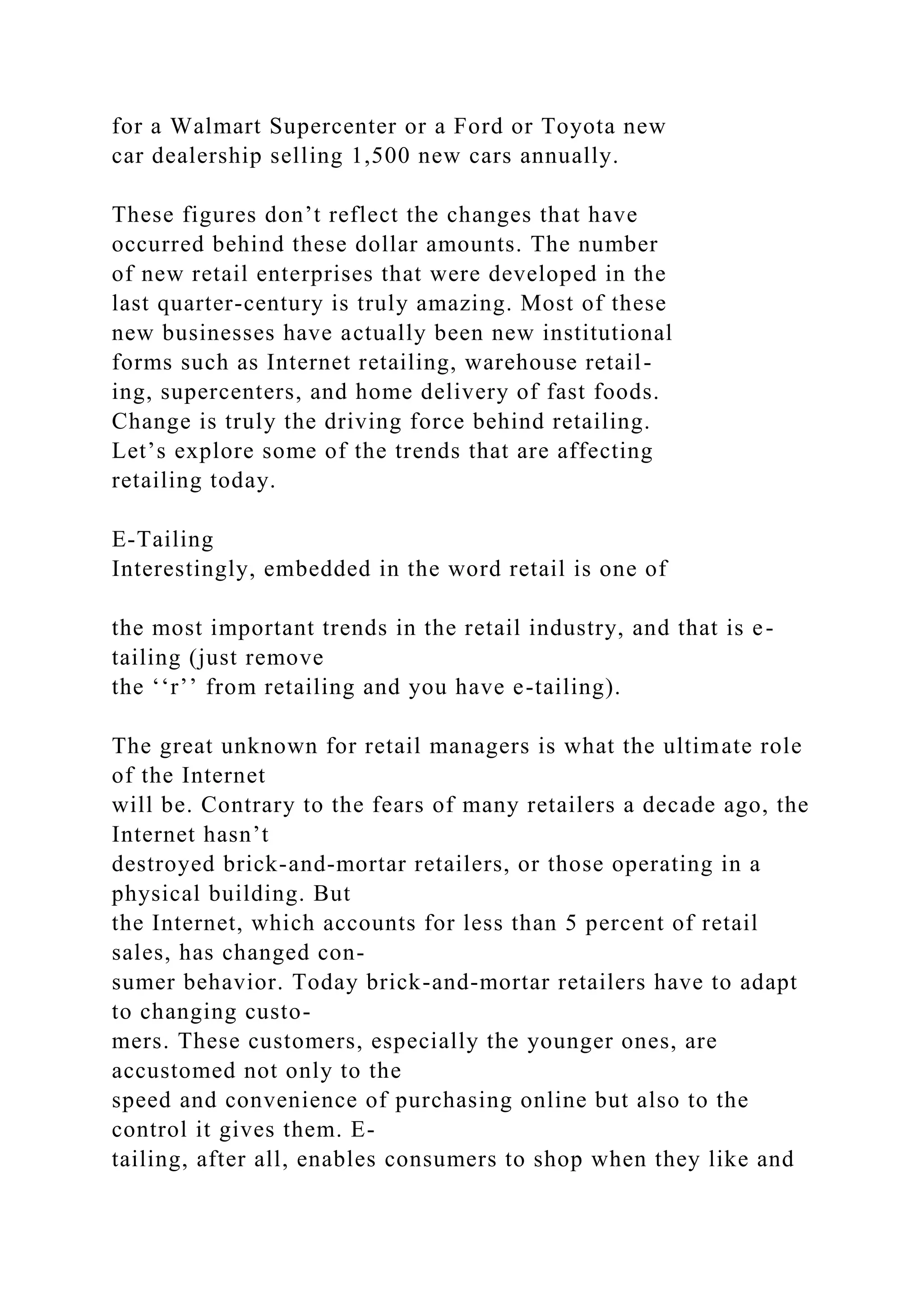 for a Walmart Supercenter or a Ford or Toyota new
car dealership selling 1,500 new cars annually.
These figures don’t reflect the changes that have
occurred behind these dollar amounts. The number
of new retail enterprises that were developed in the
last quarter-century is truly amazing. Most of these
new businesses have actually been new institutional
forms such as Internet retailing, warehouse retail-
ing, supercenters, and home delivery of fast foods.
Change is truly the driving force behind retailing.
Let’s explore some of the trends that are affecting
retailing today.
E-Tailing
Interestingly, embedded in the word retail is one of
the most important trends in the retail industry, and that is e-
tailing (just remove
the ‘‘r’’ from retailing and you have e-tailing).
The great unknown for retail managers is what the ultimate role
of the Internet
will be. Contrary to the fears of many retailers a decade ago, the
Internet hasn’t
destroyed brick-and-mortar retailers, or those operating in a
physical building. But
the Internet, which accounts for less than 5 percent of retail
sales, has changed con-
sumer behavior. Today brick-and-mortar retailers have to adapt
to changing custo-
mers. These customers, especially the younger ones, are
accustomed not only to the
speed and convenience of purchasing online but also to the
control it gives them. E-
tailing, after all, enables consumers to shop when they like and
 