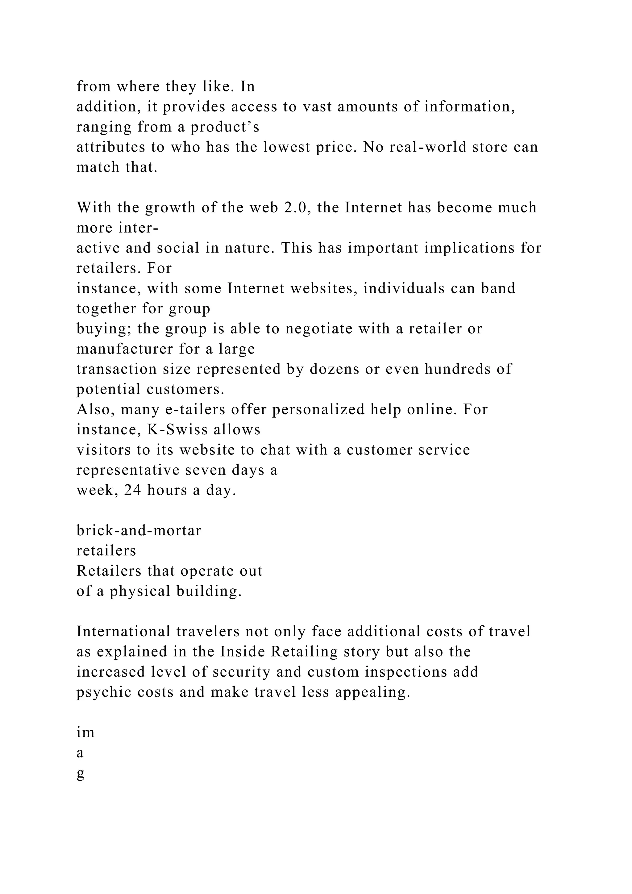 from where they like. In
addition, it provides access to vast amounts of information,
ranging from a product’s
attributes to who has the lowest price. No real-world store can
match that.
With the growth of the web 2.0, the Internet has become much
more inter-
active and social in nature. This has important implications for
retailers. For
instance, with some Internet websites, individuals can band
together for group
buying; the group is able to negotiate with a retailer or
manufacturer for a large
transaction size represented by dozens or even hundreds of
potential customers.
Also, many e-tailers offer personalized help online. For
instance, K-Swiss allows
visitors to its website to chat with a customer service
representative seven days a
week, 24 hours a day.
brick-and-mortar
retailers
Retailers that operate out
of a physical building.
International travelers not only face additional costs of travel
as explained in the Inside Retailing story but also the
increased level of security and custom inspections add
psychic costs and make travel less appealing.
im
a
g
 