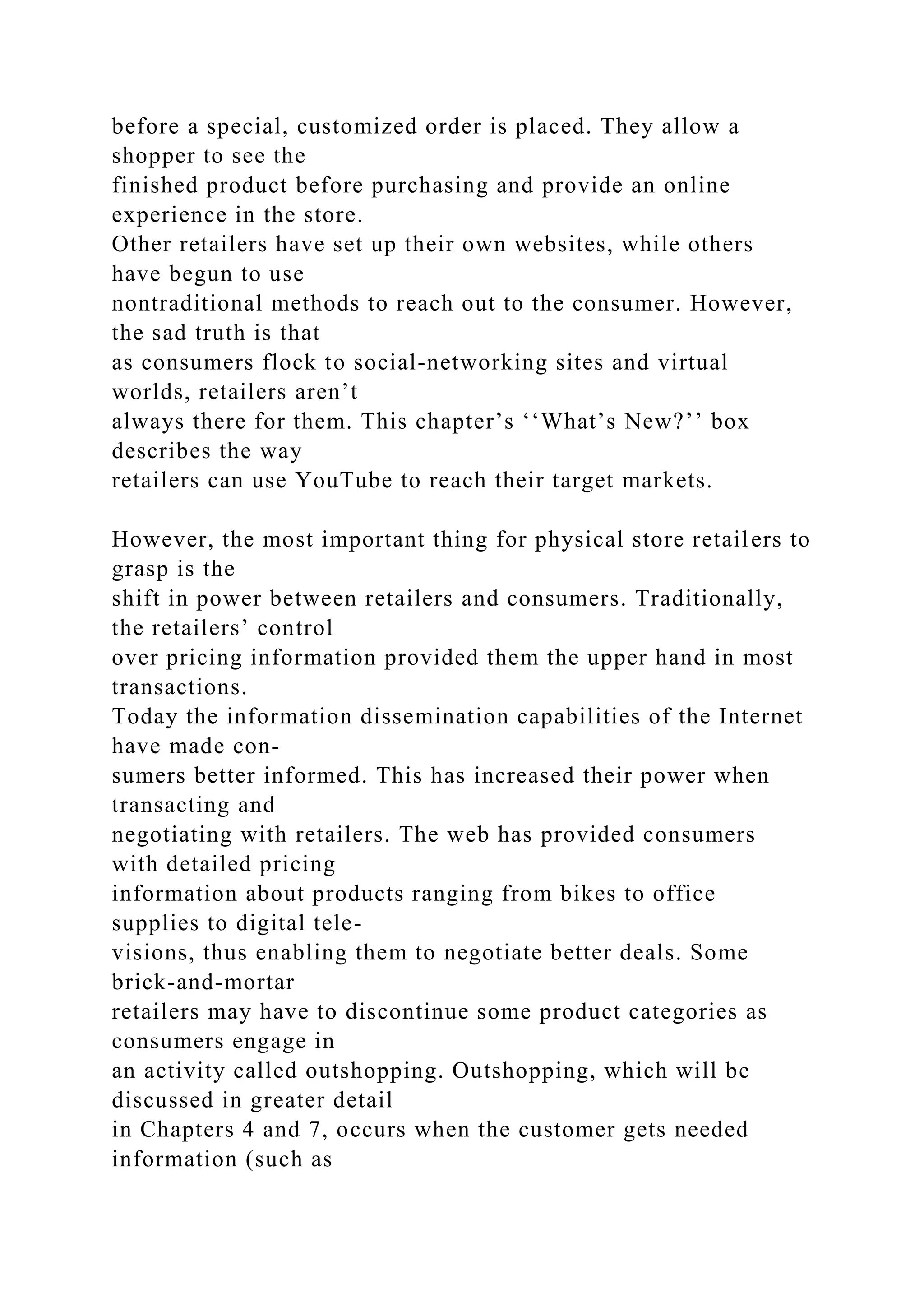 before a special, customized order is placed. They allow a
shopper to see the
finished product before purchasing and provide an online
experience in the store.
Other retailers have set up their own websites, while others
have begun to use
nontraditional methods to reach out to the consumer. However,
the sad truth is that
as consumers flock to social-networking sites and virtual
worlds, retailers aren’t
always there for them. This chapter’s ‘‘What’s New?’’ box
describes the way
retailers can use YouTube to reach their target markets.
However, the most important thing for physical store retailers to
grasp is the
shift in power between retailers and consumers. Traditionally,
the retailers’ control
over pricing information provided them the upper hand in most
transactions.
Today the information dissemination capabilities of the Internet
have made con-
sumers better informed. This has increased their power when
transacting and
negotiating with retailers. The web has provided consumers
with detailed pricing
information about products ranging from bikes to office
supplies to digital tele-
visions, thus enabling them to negotiate better deals. Some
brick-and-mortar
retailers may have to discontinue some product categories as
consumers engage in
an activity called outshopping. Outshopping, which will be
discussed in greater detail
in Chapters 4 and 7, occurs when the customer gets needed
information (such as
 
