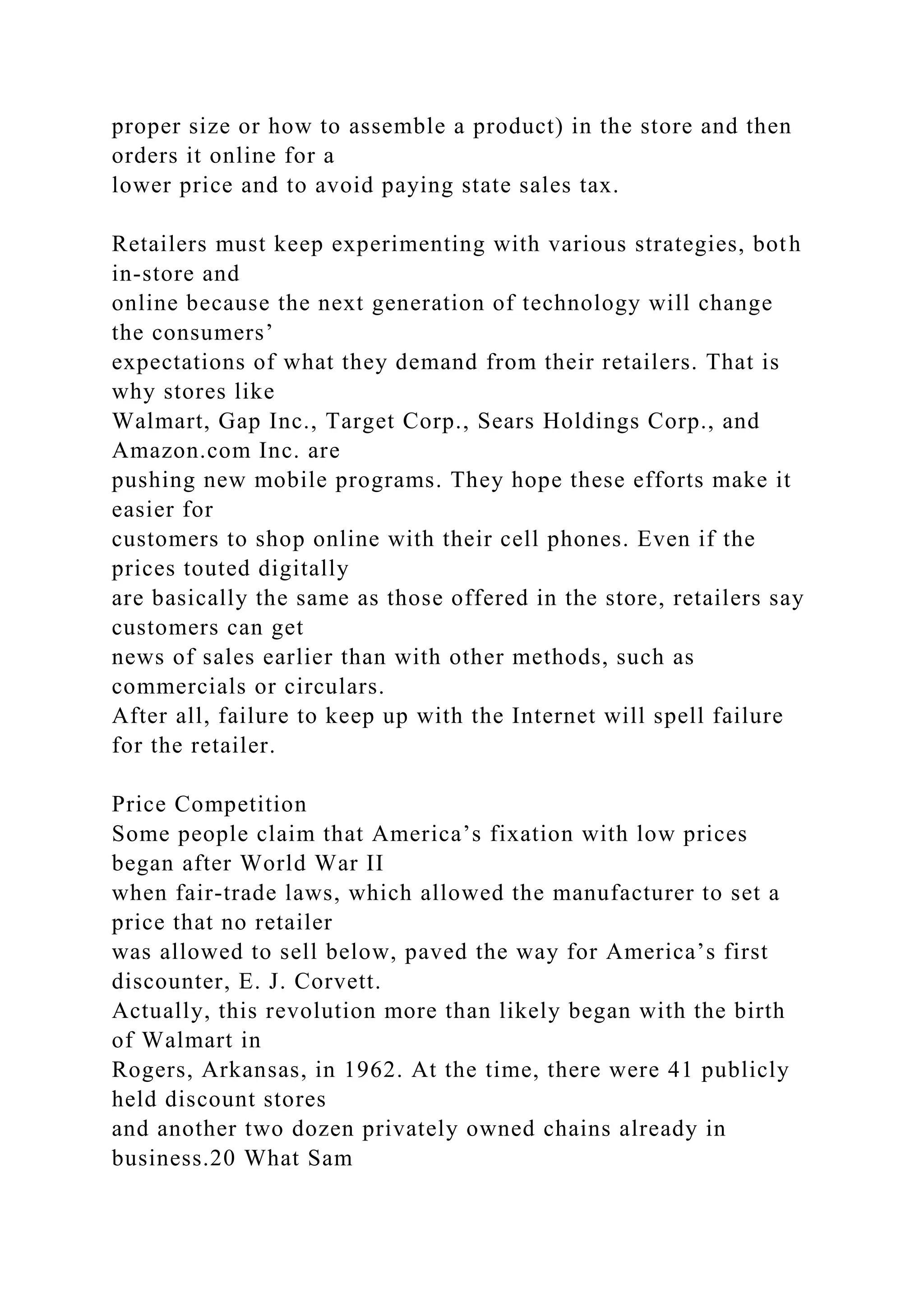 proper size or how to assemble a product) in the store and then
orders it online for a
lower price and to avoid paying state sales tax.
Retailers must keep experimenting with various strategies, both
in-store and
online because the next generation of technology will change
the consumers’
expectations of what they demand from their retailers. That is
why stores like
Walmart, Gap Inc., Target Corp., Sears Holdings Corp., and
Amazon.com Inc. are
pushing new mobile programs. They hope these efforts make it
easier for
customers to shop online with their cell phones. Even if the
prices touted digitally
are basically the same as those offered in the store, retailers say
customers can get
news of sales earlier than with other methods, such as
commercials or circulars.
After all, failure to keep up with the Internet will spell failure
for the retailer.
Price Competition
Some people claim that America’s fixation with low prices
began after World War II
when fair-trade laws, which allowed the manufacturer to set a
price that no retailer
was allowed to sell below, paved the way for America’s first
discounter, E. J. Corvett.
Actually, this revolution more than likely began with the birth
of Walmart in
Rogers, Arkansas, in 1962. At the time, there were 41 publicly
held discount stores
and another two dozen privately owned chains already in
business.20 What Sam
 