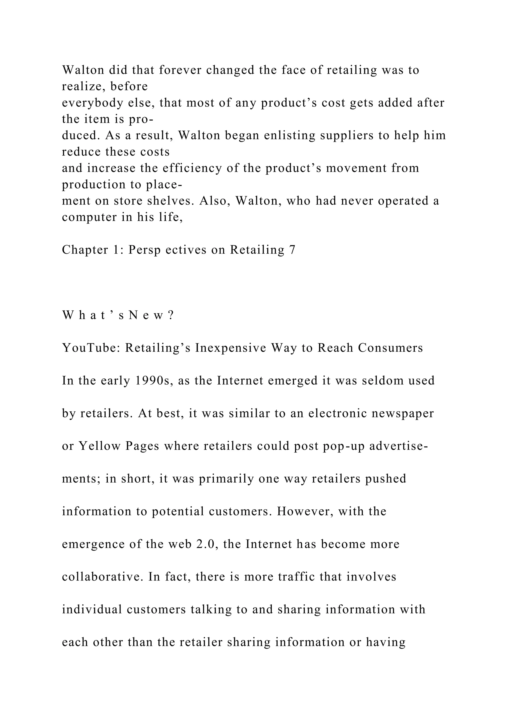 Walton did that forever changed the face of retailing was to
realize, before
everybody else, that most of any product’s cost gets added after
the item is pro-
duced. As a result, Walton began enlisting suppliers to help him
reduce these costs
and increase the efficiency of the product’s movement from
production to place-
ment on store shelves. Also, Walton, who had never operated a
computer in his life,
Chapter 1: Persp ectives on Retailing 7
W h a t ’ s N e w ?
YouTube: Retailing’s Inexpensive Way to Reach Consumers
In the early 1990s, as the Internet emerged it was seldom used
by retailers. At best, it was similar to an electronic newspaper
or Yellow Pages where retailers could post pop-up advertise-
ments; in short, it was primarily one way retailers pushed
information to potential customers. However, with the
emergence of the web 2.0, the Internet has become more
collaborative. In fact, there is more traffic that involves
individual customers talking to and sharing information with
each other than the retailer sharing information or having
 