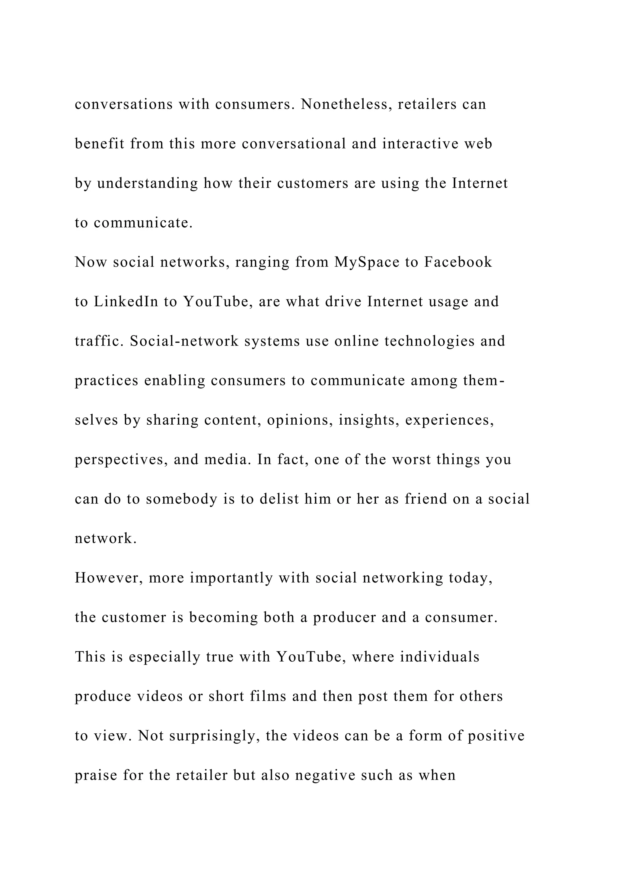 conversations with consumers. Nonetheless, retailers can
benefit from this more conversational and interactive web
by understanding how their customers are using the Internet
to communicate.
Now social networks, ranging from MySpace to Facebook
to LinkedIn to YouTube, are what drive Internet usage and
traffic. Social-network systems use online technologies and
practices enabling consumers to communicate among them-
selves by sharing content, opinions, insights, experiences,
perspectives, and media. In fact, one of the worst things you
can do to somebody is to delist him or her as friend on a social
network.
However, more importantly with social networking today,
the customer is becoming both a producer and a consumer.
This is especially true with YouTube, where individuals
produce videos or short films and then post them for others
to view. Not surprisingly, the videos can be a form of positive
praise for the retailer but also negative such as when
 