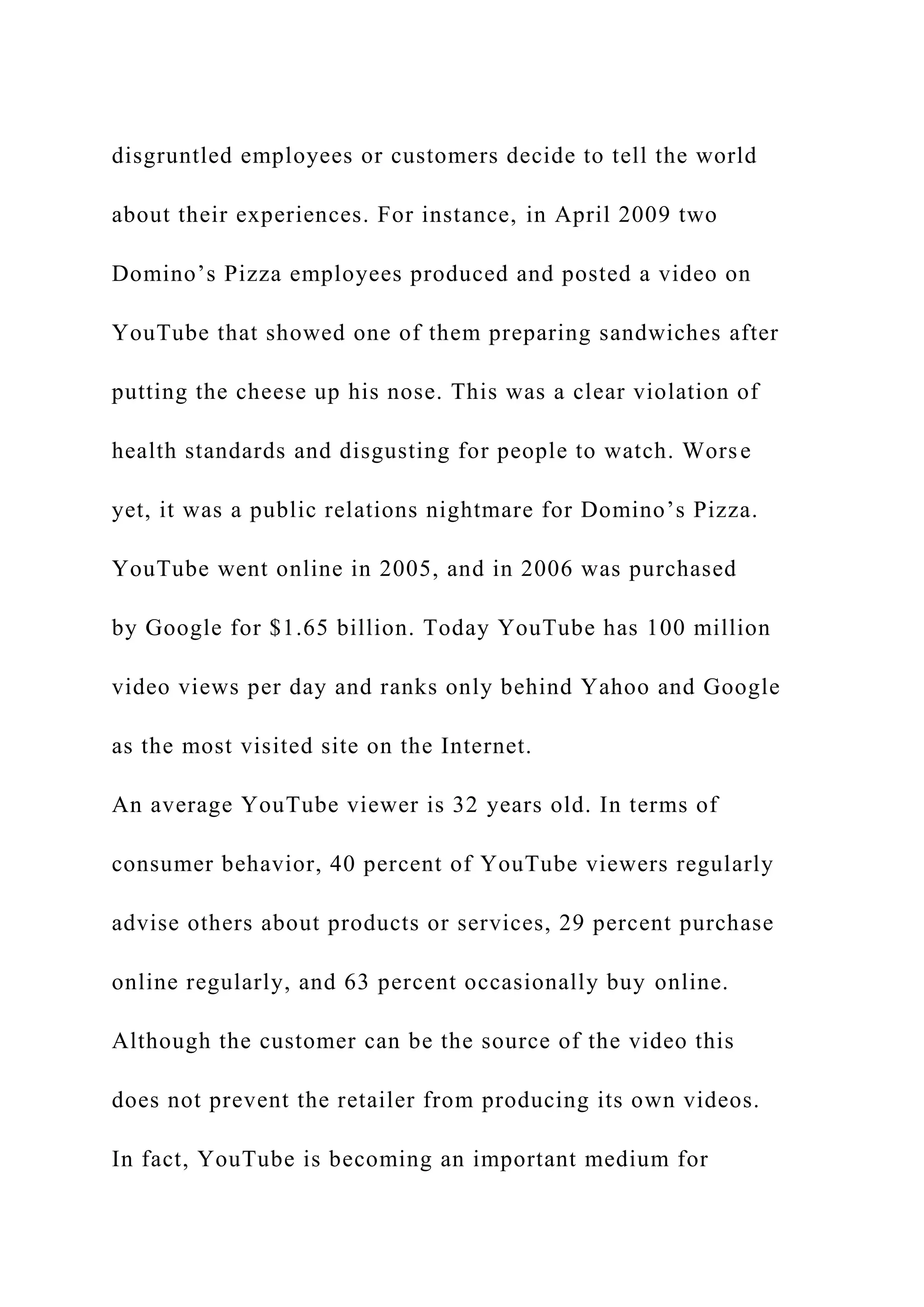disgruntled employees or customers decide to tell the world
about their experiences. For instance, in April 2009 two
Domino’s Pizza employees produced and posted a video on
YouTube that showed one of them preparing sandwiches after
putting the cheese up his nose. This was a clear violation of
health standards and disgusting for people to watch. Worse
yet, it was a public relations nightmare for Domino’s Pizza.
YouTube went online in 2005, and in 2006 was purchased
by Google for $1.65 billion. Today YouTube has 100 million
video views per day and ranks only behind Yahoo and Google
as the most visited site on the Internet.
An average YouTube viewer is 32 years old. In terms of
consumer behavior, 40 percent of YouTube viewers regularly
advise others about products or services, 29 percent purchase
online regularly, and 63 percent occasionally buy online.
Although the customer can be the source of the video this
does not prevent the retailer from producing its own videos.
In fact, YouTube is becoming an important medium for
 