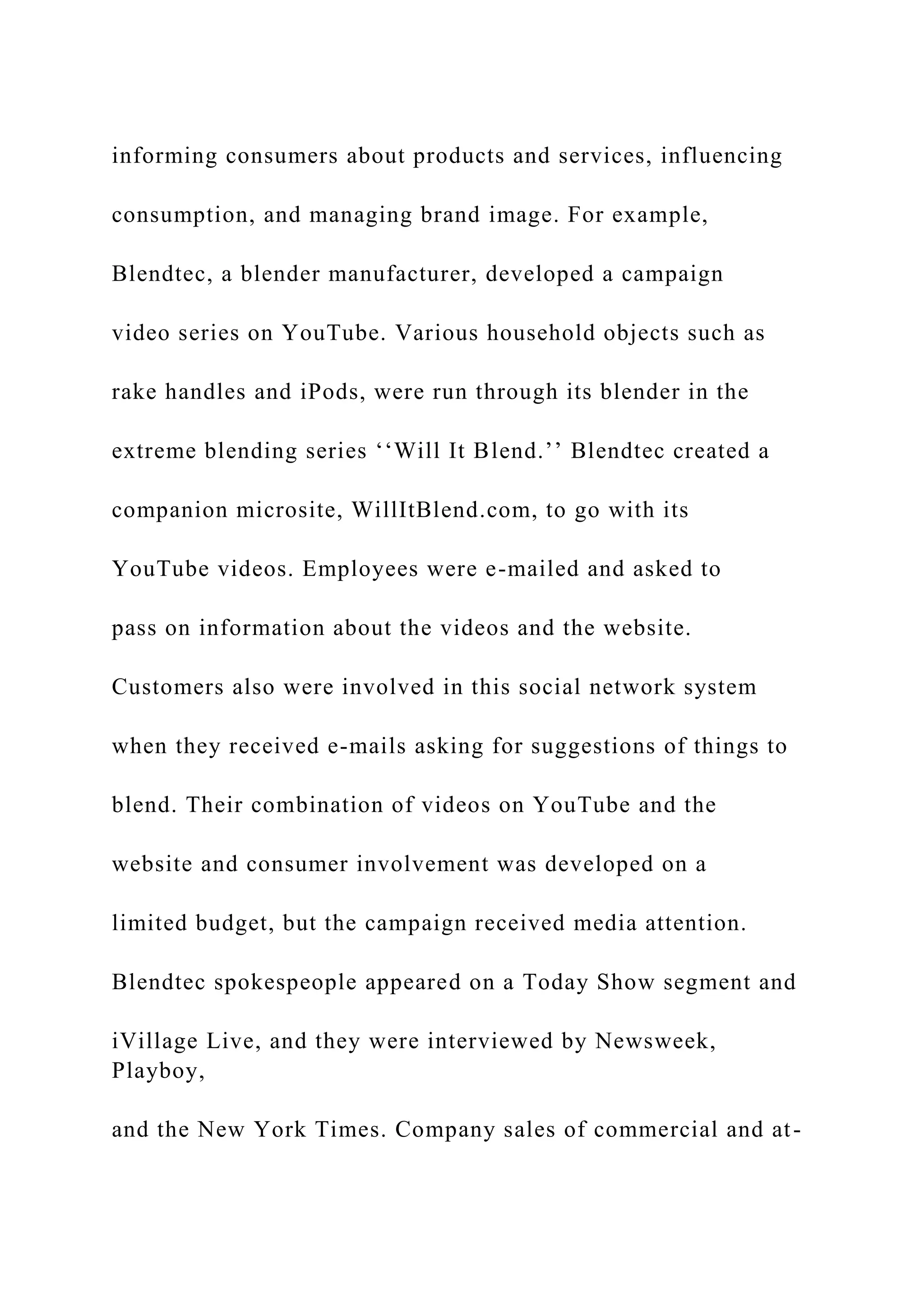 informing consumers about products and services, influencing
consumption, and managing brand image. For example,
Blendtec, a blender manufacturer, developed a campaign
video series on YouTube. Various household objects such as
rake handles and iPods, were run through its blender in the
extreme blending series ‘‘Will It Blend.’’ Blendtec created a
companion microsite, WillItBlend.com, to go with its
YouTube videos. Employees were e-mailed and asked to
pass on information about the videos and the website.
Customers also were involved in this social network system
when they received e-mails asking for suggestions of things to
blend. Their combination of videos on YouTube and the
website and consumer involvement was developed on a
limited budget, but the campaign received media attention.
Blendtec spokespeople appeared on a Today Show segment and
iVillage Live, and they were interviewed by Newsweek,
Playboy,
and the New York Times. Company sales of commercial and at-
 