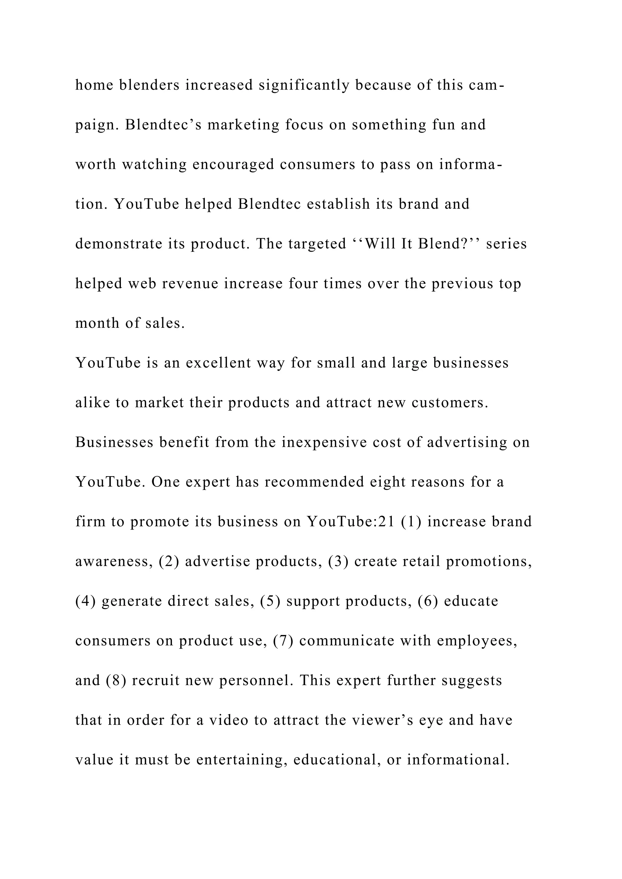 home blenders increased significantly because of this cam-
paign. Blendtec’s marketing focus on something fun and
worth watching encouraged consumers to pass on informa-
tion. YouTube helped Blendtec establish its brand and
demonstrate its product. The targeted ‘‘Will It Blend?’’ series
helped web revenue increase four times over the previous top
month of sales.
YouTube is an excellent way for small and large businesses
alike to market their products and attract new customers.
Businesses benefit from the inexpensive cost of advertising on
YouTube. One expert has recommended eight reasons for a
firm to promote its business on YouTube:21 (1) increase brand
awareness, (2) advertise products, (3) create retail promotions,
(4) generate direct sales, (5) support products, (6) educate
consumers on product use, (7) communicate with employees,
and (8) recruit new personnel. This expert further suggests
that in order for a video to attract the viewer’s eye and have
value it must be entertaining, educational, or informational.
 