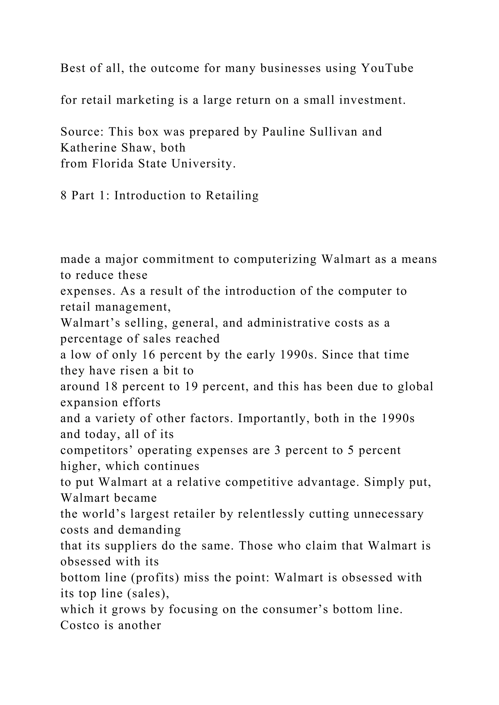 Best of all, the outcome for many businesses using YouTube
for retail marketing is a large return on a small investment.
Source: This box was prepared by Pauline Sullivan and
Katherine Shaw, both
from Florida State University.
8 Part 1: Introduction to Retailing
made a major commitment to computerizing Walmart as a means
to reduce these
expenses. As a result of the introduction of the computer to
retail management,
Walmart’s selling, general, and administrative costs as a
percentage of sales reached
a low of only 16 percent by the early 1990s. Since that time
they have risen a bit to
around 18 percent to 19 percent, and this has been due to global
expansion efforts
and a variety of other factors. Importantly, both in the 1990s
and today, all of its
competitors’ operating expenses are 3 percent to 5 percent
higher, which continues
to put Walmart at a relative competitive advantage. Simply put,
Walmart became
the world’s largest retailer by relentlessly cutting unnecessary
costs and demanding
that its suppliers do the same. Those who claim that Walmart is
obsessed with its
bottom line (profits) miss the point: Walmart is obsessed with
its top line (sales),
which it grows by focusing on the consumer’s bottom line.
Costco is another
 
