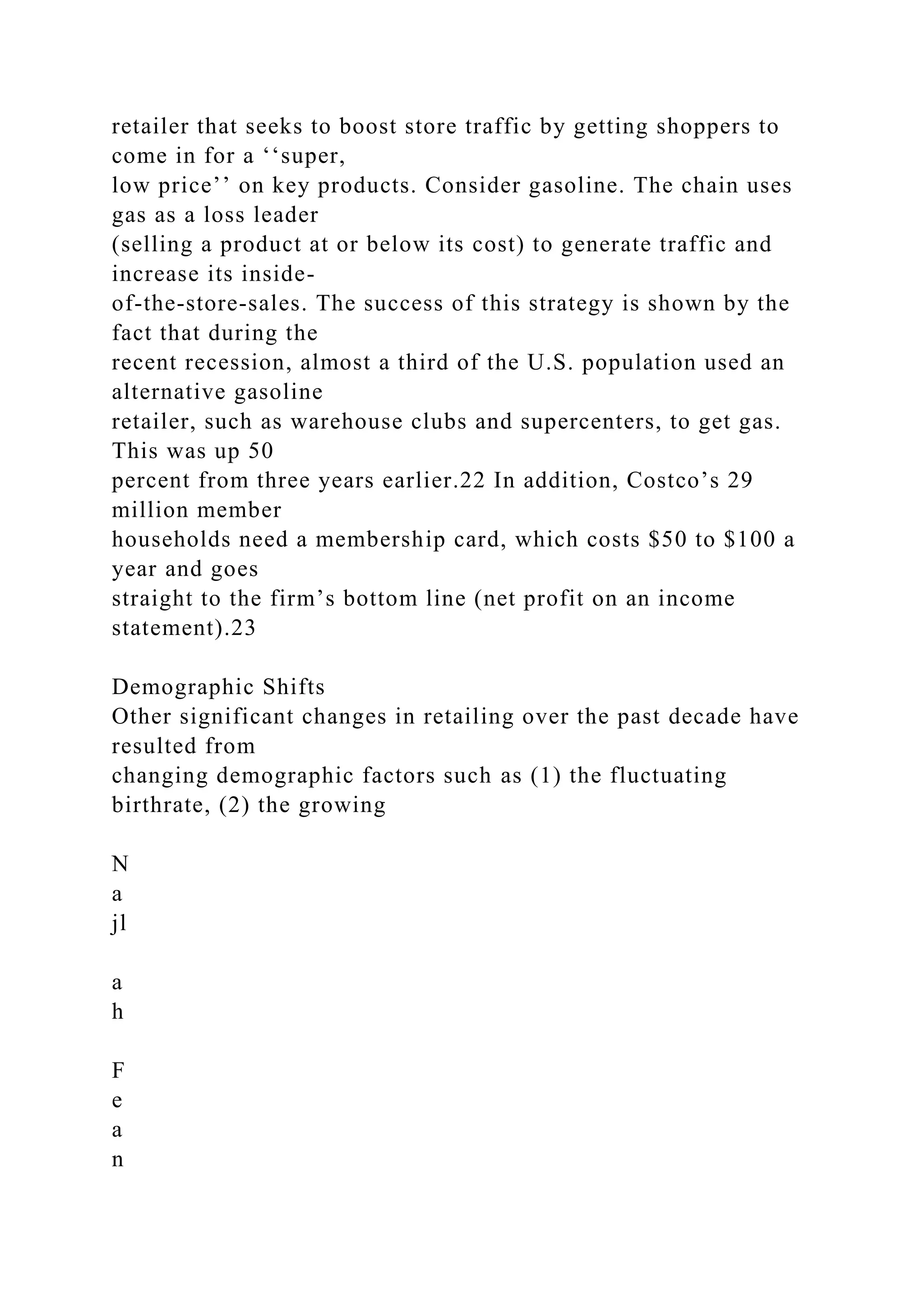 retailer that seeks to boost store traffic by getting shoppers to
come in for a ‘‘super,
low price’’ on key products. Consider gasoline. The chain uses
gas as a loss leader
(selling a product at or below its cost) to generate traffic and
increase its inside-
of-the-store-sales. The success of this strategy is shown by the
fact that during the
recent recession, almost a third of the U.S. population used an
alternative gasoline
retailer, such as warehouse clubs and supercenters, to get gas.
This was up 50
percent from three years earlier.22 In addition, Costco’s 29
million member
households need a membership card, which costs $50 to $100 a
year and goes
straight to the firm’s bottom line (net profit on an income
statement).23
Demographic Shifts
Other significant changes in retailing over the past decade have
resulted from
changing demographic factors such as (1) the fluctuating
birthrate, (2) the growing
N
a
jl
a
h
F
e
a
n
 