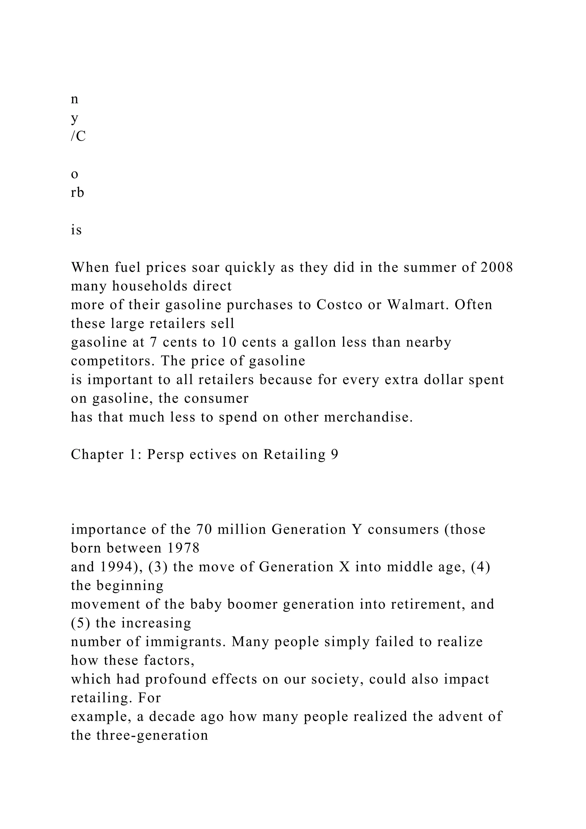 n
y
/C
o
rb
is
When fuel prices soar quickly as they did in the summer of 2008
many households direct
more of their gasoline purchases to Costco or Walmart. Often
these large retailers sell
gasoline at 7 cents to 10 cents a gallon less than nearby
competitors. The price of gasoline
is important to all retailers because for every extra dollar spent
on gasoline, the consumer
has that much less to spend on other merchandise.
Chapter 1: Persp ectives on Retailing 9
importance of the 70 million Generation Y consumers (those
born between 1978
and 1994), (3) the move of Generation X into middle age, (4)
the beginning
movement of the baby boomer generation into retirement, and
(5) the increasing
number of immigrants. Many people simply failed to realize
how these factors,
which had profound effects on our society, could also impact
retailing. For
example, a decade ago how many people realized the advent of
the three-generation
 