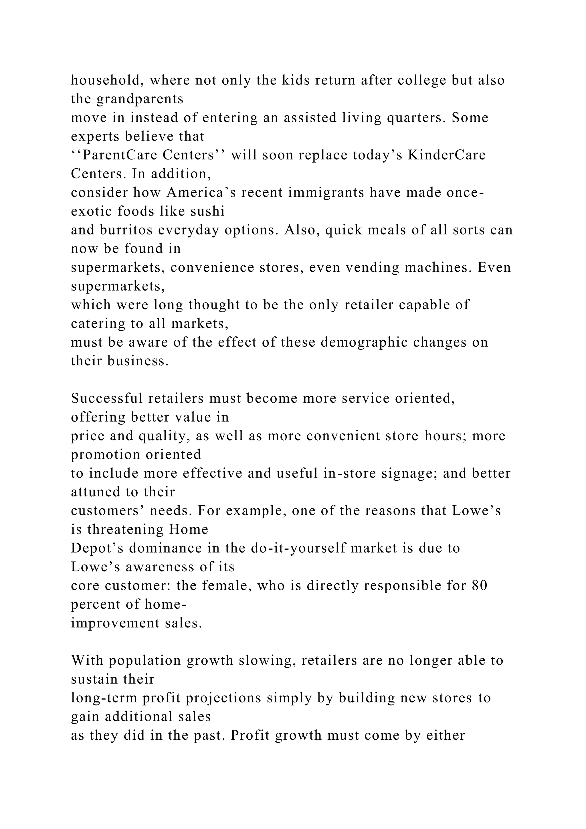 household, where not only the kids return after college but also
the grandparents
move in instead of entering an assisted living quarters. Some
experts believe that
‘‘ParentCare Centers’’ will soon replace today’s KinderCare
Centers. In addition,
consider how America’s recent immigrants have made once-
exotic foods like sushi
and burritos everyday options. Also, quick meals of all sorts can
now be found in
supermarkets, convenience stores, even vending machines. Even
supermarkets,
which were long thought to be the only retailer capable of
catering to all markets,
must be aware of the effect of these demographic changes on
their business.
Successful retailers must become more service oriented,
offering better value in
price and quality, as well as more convenient store hours; more
promotion oriented
to include more effective and useful in-store signage; and better
attuned to their
customers’ needs. For example, one of the reasons that Lowe’s
is threatening Home
Depot’s dominance in the do-it-yourself market is due to
Lowe’s awareness of its
core customer: the female, who is directly responsible for 80
percent of home-
improvement sales.
With population growth slowing, retailers are no longer able to
sustain their
long-term profit projections simply by building new stores to
gain additional sales
as they did in the past. Profit growth must come by either
 