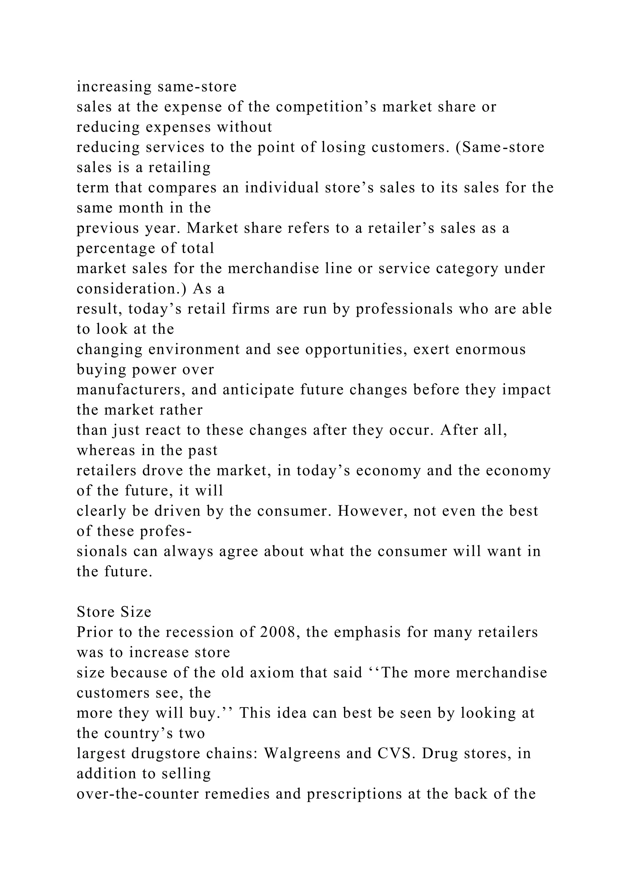 increasing same-store
sales at the expense of the competition’s market share or
reducing expenses without
reducing services to the point of losing customers. (Same-store
sales is a retailing
term that compares an individual store’s sales to its sales for the
same month in the
previous year. Market share refers to a retailer’s sales as a
percentage of total
market sales for the merchandise line or service category under
consideration.) As a
result, today’s retail firms are run by professionals who are able
to look at the
changing environment and see opportunities, exert enormous
buying power over
manufacturers, and anticipate future changes before they impact
the market rather
than just react to these changes after they occur. After all,
whereas in the past
retailers drove the market, in today’s economy and the economy
of the future, it will
clearly be driven by the consumer. However, not even the best
of these profes-
sionals can always agree about what the consumer will want in
the future.
Store Size
Prior to the recession of 2008, the emphasis for many retailers
was to increase store
size because of the old axiom that said ‘‘The more merchandise
customers see, the
more they will buy.’’ This idea can best be seen by looking at
the country’s two
largest drugstore chains: Walgreens and CVS. Drug stores, in
addition to selling
over-the-counter remedies and prescriptions at the back of the
 