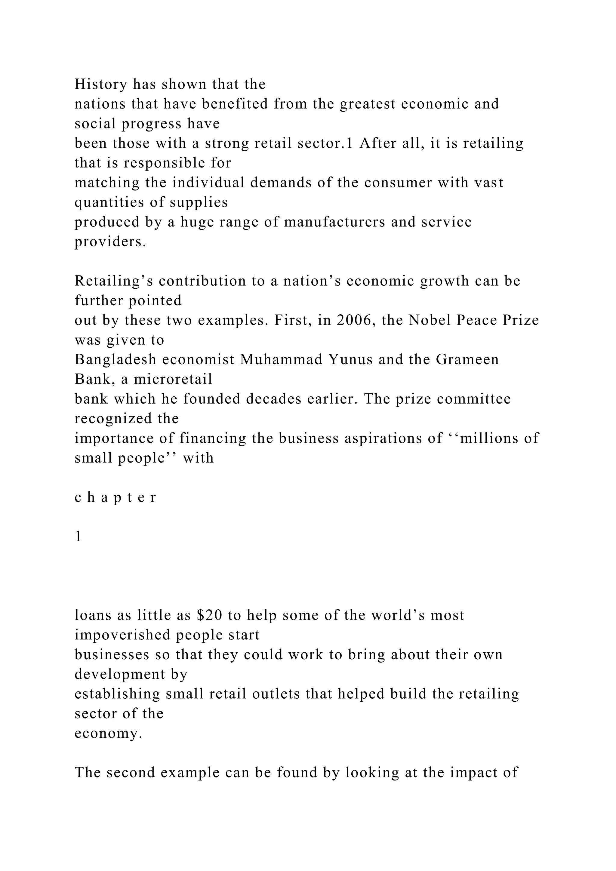 History has shown that the
nations that have benefited from the greatest economic and
social progress have
been those with a strong retail sector.1 After all, it is retailing
that is responsible for
matching the individual demands of the consumer with vast
quantities of supplies
produced by a huge range of manufacturers and service
providers.
Retailing’s contribution to a nation’s economic growth can be
further pointed
out by these two examples. First, in 2006, the Nobel Peace Prize
was given to
Bangladesh economist Muhammad Yunus and the Grameen
Bank, a microretail
bank which he founded decades earlier. The prize committee
recognized the
importance of financing the business aspirations of ‘‘millions of
small people’’ with
c h a p t e r
1
loans as little as $20 to help some of the world’s most
impoverished people start
businesses so that they could work to bring about their own
development by
establishing small retail outlets that helped build the retailing
sector of the
economy.
The second example can be found by looking at the impact of
 