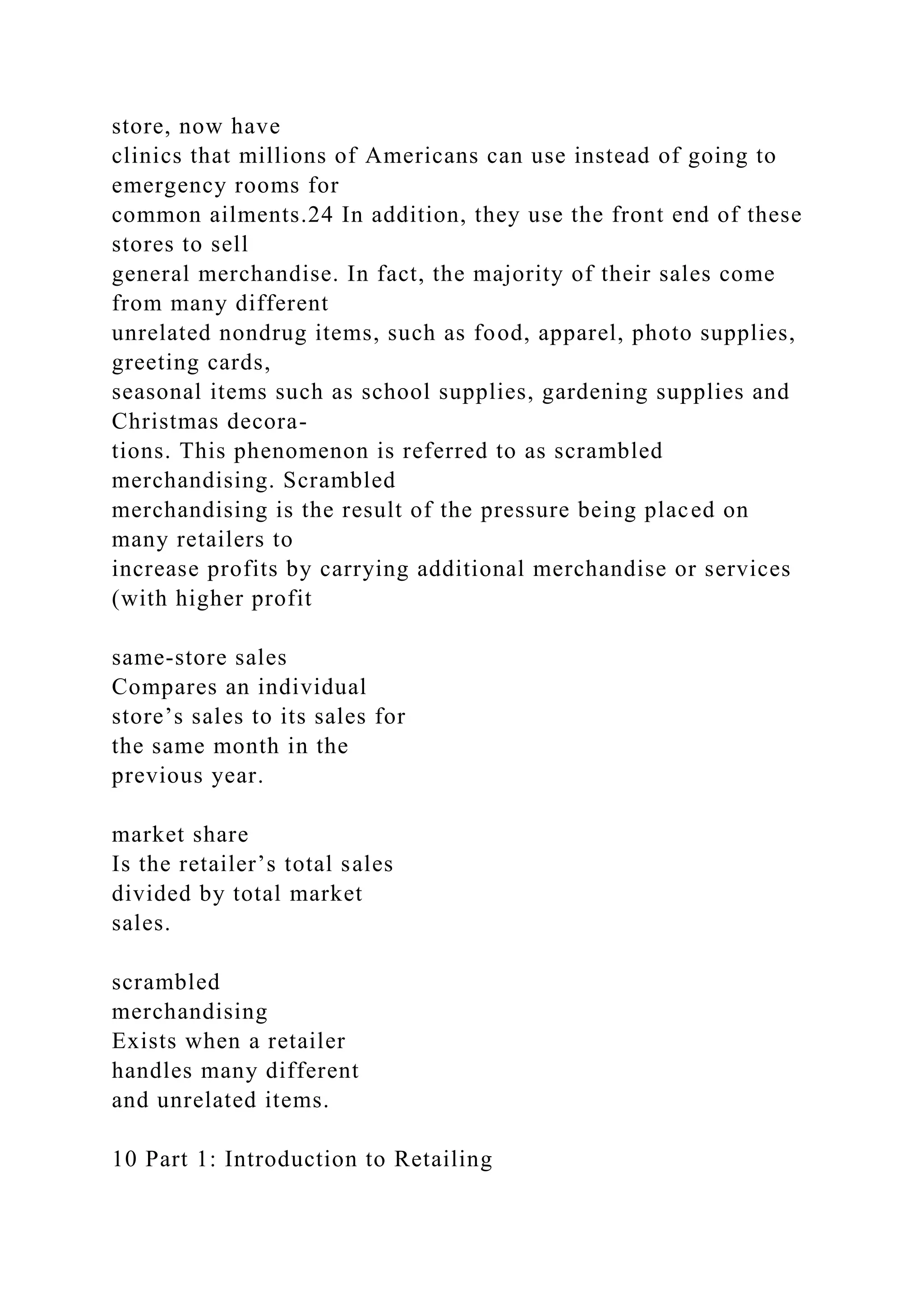 store, now have
clinics that millions of Americans can use instead of going to
emergency rooms for
common ailments.24 In addition, they use the front end of these
stores to sell
general merchandise. In fact, the majority of their sales come
from many different
unrelated nondrug items, such as food, apparel, photo supplies,
greeting cards,
seasonal items such as school supplies, gardening supplies and
Christmas decora-
tions. This phenomenon is referred to as scrambled
merchandising. Scrambled
merchandising is the result of the pressure being placed on
many retailers to
increase profits by carrying additional merchandise or services
(with higher profit
same-store sales
Compares an individual
store’s sales to its sales for
the same month in the
previous year.
market share
Is the retailer’s total sales
divided by total market
sales.
scrambled
merchandising
Exists when a retailer
handles many different
and unrelated items.
10 Part 1: Introduction to Retailing
 