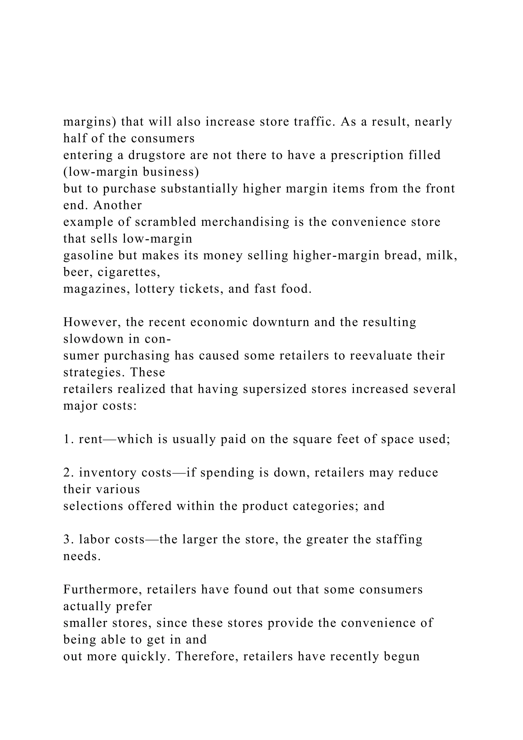 margins) that will also increase store traffic. As a result, nearly
half of the consumers
entering a drugstore are not there to have a prescription filled
(low-margin business)
but to purchase substantially higher margin items from the front
end. Another
example of scrambled merchandising is the convenience store
that sells low-margin
gasoline but makes its money selling higher-margin bread, milk,
beer, cigarettes,
magazines, lottery tickets, and fast food.
However, the recent economic downturn and the resulting
slowdown in con-
sumer purchasing has caused some retailers to reevaluate their
strategies. These
retailers realized that having supersized stores increased several
major costs:
1. rent—which is usually paid on the square feet of space used;
2. inventory costs—if spending is down, retailers may reduce
their various
selections offered within the product categories; and
3. labor costs—the larger the store, the greater the staffing
needs.
Furthermore, retailers have found out that some consumers
actually prefer
smaller stores, since these stores provide the convenience of
being able to get in and
out more quickly. Therefore, retailers have recently begun
 