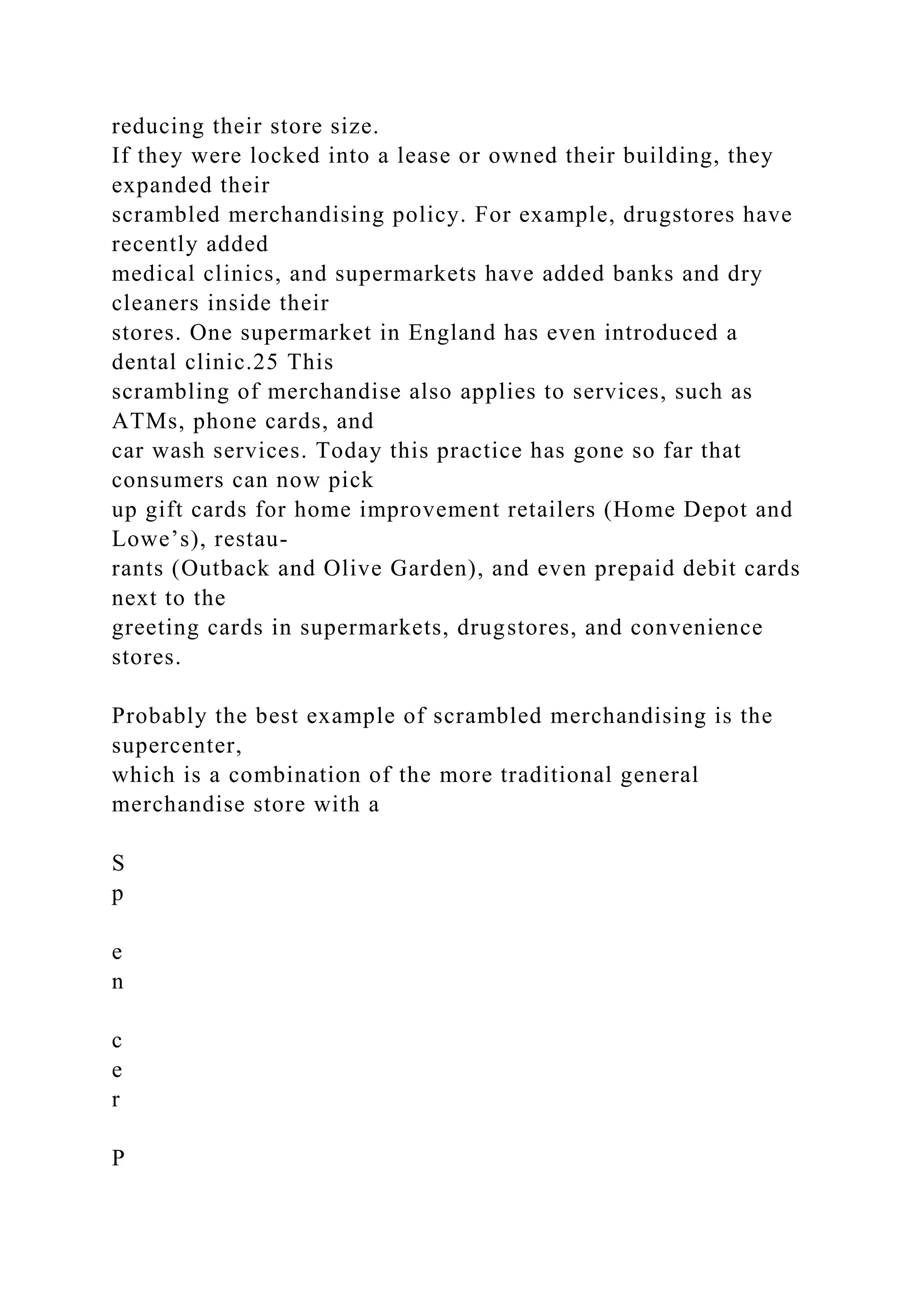 reducing their store size.
If they were locked into a lease or owned their building, they
expanded their
scrambled merchandising policy. For example, drugstores have
recently added
medical clinics, and supermarkets have added banks and dry
cleaners inside their
stores. One supermarket in England has even introduced a
dental clinic.25 This
scrambling of merchandise also applies to services, such as
ATMs, phone cards, and
car wash services. Today this practice has gone so far that
consumers can now pick
up gift cards for home improvement retailers (Home Depot and
Lowe’s), restau-
rants (Outback and Olive Garden), and even prepaid debit cards
next to the
greeting cards in supermarkets, drugstores, and convenience
stores.
Probably the best example of scrambled merchandising is the
supercenter,
which is a combination of the more traditional general
merchandise store with a
S
p
e
n
c
e
r
P
 
