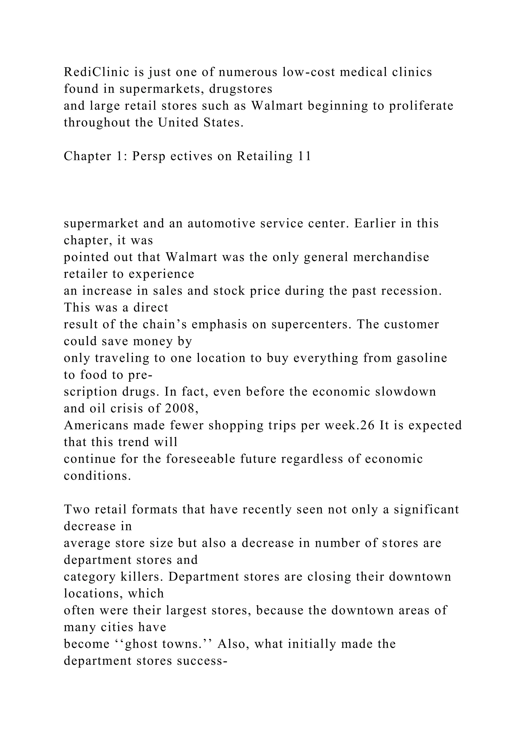 RediClinic is just one of numerous low-cost medical clinics
found in supermarkets, drugstores
and large retail stores such as Walmart beginning to proliferate
throughout the United States.
Chapter 1: Persp ectives on Retailing 11
supermarket and an automotive service center. Earlier in this
chapter, it was
pointed out that Walmart was the only general merchandise
retailer to experience
an increase in sales and stock price during the past recession.
This was a direct
result of the chain’s emphasis on supercenters. The customer
could save money by
only traveling to one location to buy everything from gasoline
to food to pre-
scription drugs. In fact, even before the economic slowdown
and oil crisis of 2008,
Americans made fewer shopping trips per week.26 It is expected
that this trend will
continue for the foreseeable future regardless of economic
conditions.
Two retail formats that have recently seen not only a significant
decrease in
average store size but also a decrease in number of stores are
department stores and
category killers. Department stores are closing their downtown
locations, which
often were their largest stores, because the downtown areas of
many cities have
become ‘‘ghost towns.’’ Also, what initially made the
department stores success-
 