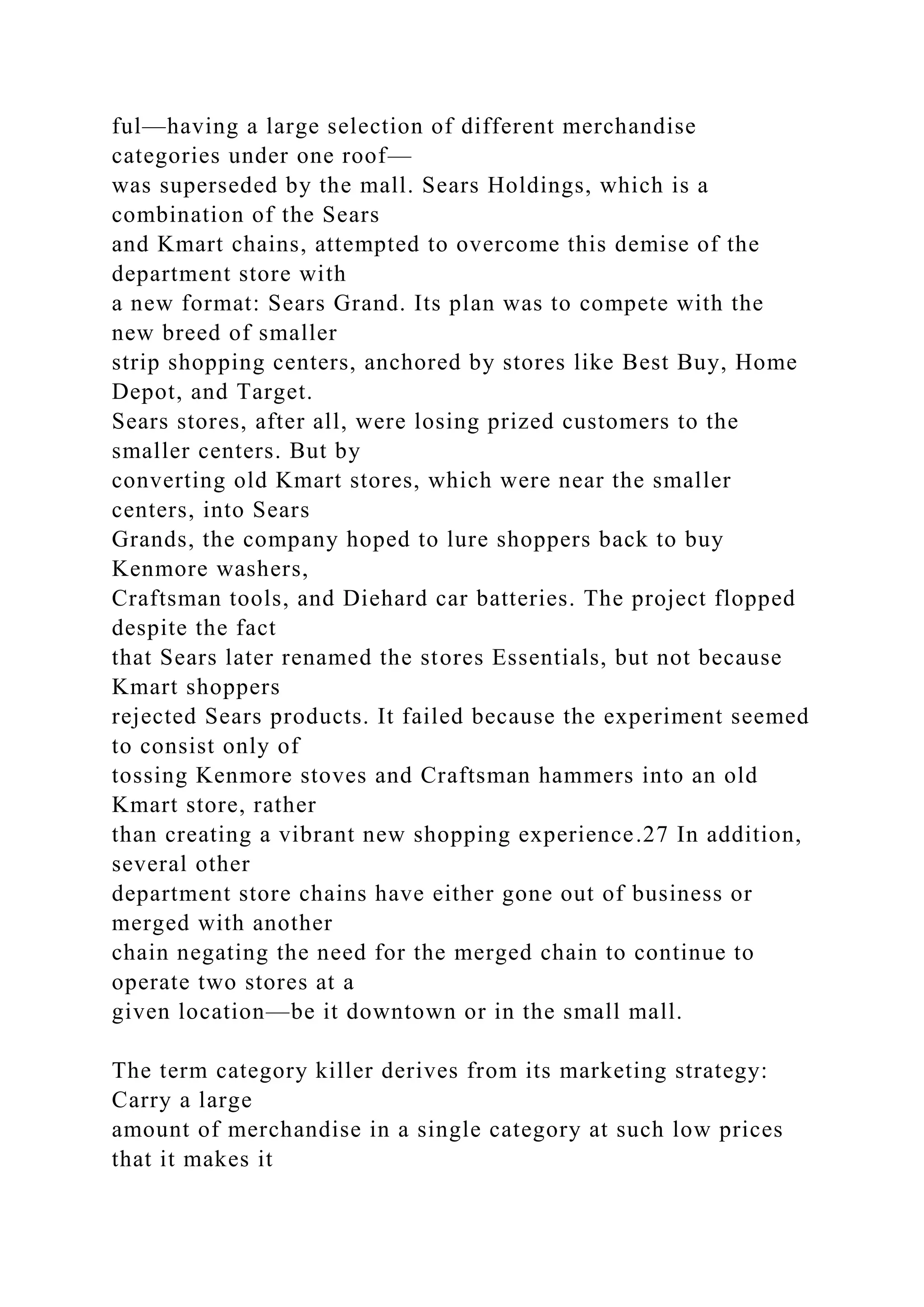 ful—having a large selection of different merchandise
categories under one roof—
was superseded by the mall. Sears Holdings, which is a
combination of the Sears
and Kmart chains, attempted to overcome this demise of the
department store with
a new format: Sears Grand. Its plan was to compete with the
new breed of smaller
strip shopping centers, anchored by stores like Best Buy, Home
Depot, and Target.
Sears stores, after all, were losing prized customers to the
smaller centers. But by
converting old Kmart stores, which were near the smaller
centers, into Sears
Grands, the company hoped to lure shoppers back to buy
Kenmore washers,
Craftsman tools, and Diehard car batteries. The project flopped
despite the fact
that Sears later renamed the stores Essentials, but not because
Kmart shoppers
rejected Sears products. It failed because the experiment seemed
to consist only of
tossing Kenmore stoves and Craftsman hammers into an old
Kmart store, rather
than creating a vibrant new shopping experience.27 In addition,
several other
department store chains have either gone out of business or
merged with another
chain negating the need for the merged chain to continue to
operate two stores at a
given location—be it downtown or in the small mall.
The term category killer derives from its marketing strategy:
Carry a large
amount of merchandise in a single category at such low prices
that it makes it
 
