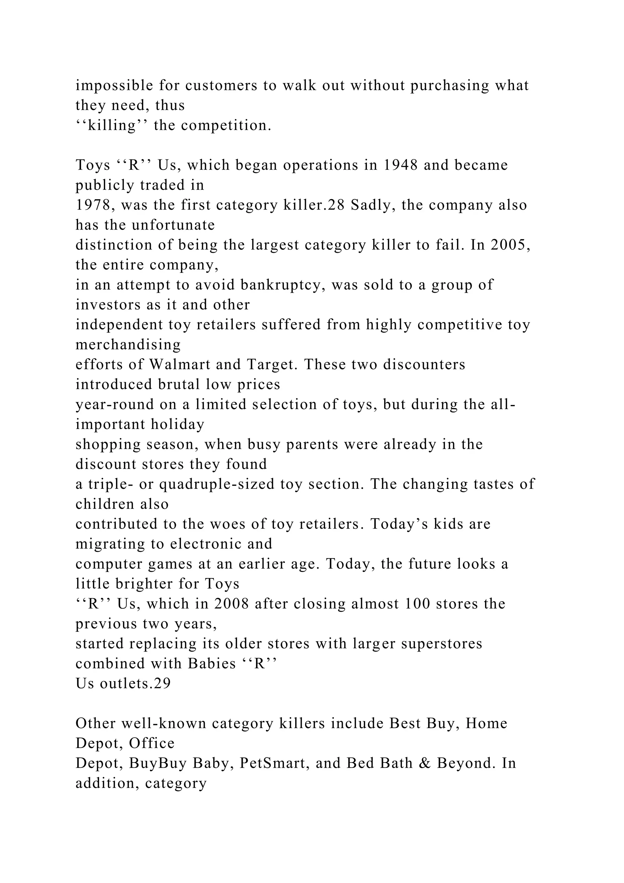 impossible for customers to walk out without purchasing what
they need, thus
‘‘killing’’ the competition.
Toys ‘‘R’’ Us, which began operations in 1948 and became
publicly traded in
1978, was the first category killer.28 Sadly, the company also
has the unfortunate
distinction of being the largest category killer to fail. In 2005,
the entire company,
in an attempt to avoid bankruptcy, was sold to a group of
investors as it and other
independent toy retailers suffered from highly competitive toy
merchandising
efforts of Walmart and Target. These two discounters
introduced brutal low prices
year-round on a limited selection of toys, but during the all-
important holiday
shopping season, when busy parents were already in the
discount stores they found
a triple- or quadruple-sized toy section. The changing tastes of
children also
contributed to the woes of toy retailers. Today’s kids are
migrating to electronic and
computer games at an earlier age. Today, the future looks a
little brighter for Toys
‘‘R’’ Us, which in 2008 after closing almost 100 stores the
previous two years,
started replacing its older stores with larger superstores
combined with Babies ‘‘R’’
Us outlets.29
Other well-known category killers include Best Buy, Home
Depot, Office
Depot, BuyBuy Baby, PetSmart, and Bed Bath & Beyond. In
addition, category
 