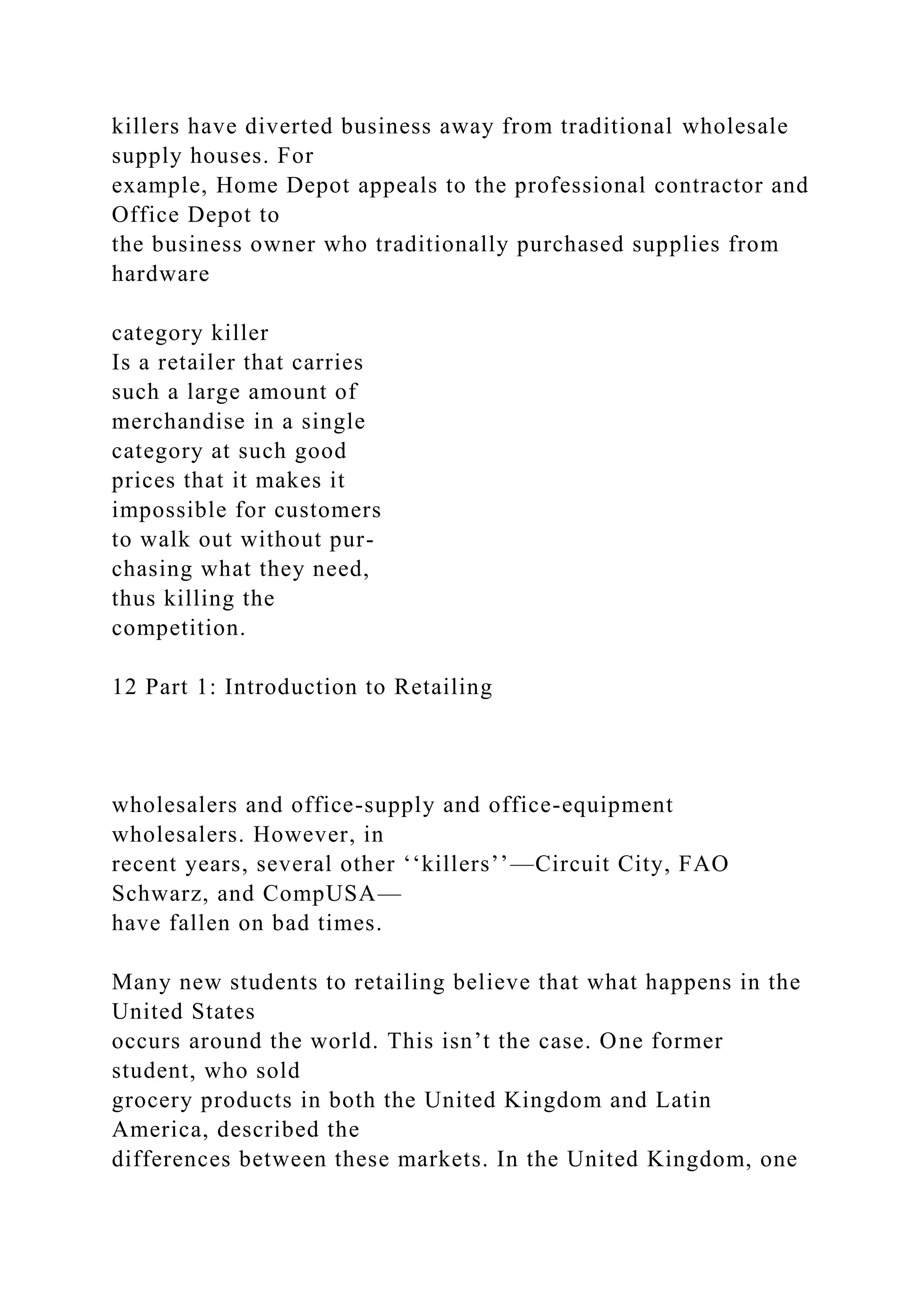 killers have diverted business away from traditional wholesale
supply houses. For
example, Home Depot appeals to the professional contractor and
Office Depot to
the business owner who traditionally purchased supplies from
hardware
category killer
Is a retailer that carries
such a large amount of
merchandise in a single
category at such good
prices that it makes it
impossible for customers
to walk out without pur-
chasing what they need,
thus killing the
competition.
12 Part 1: Introduction to Retailing
wholesalers and office-supply and office-equipment
wholesalers. However, in
recent years, several other ‘‘killers’’—Circuit City, FAO
Schwarz, and CompUSA—
have fallen on bad times.
Many new students to retailing believe that what happens in the
United States
occurs around the world. This isn’t the case. One former
student, who sold
grocery products in both the United Kingdom and Latin
America, described the
differences between these markets. In the United Kingdom, one
 