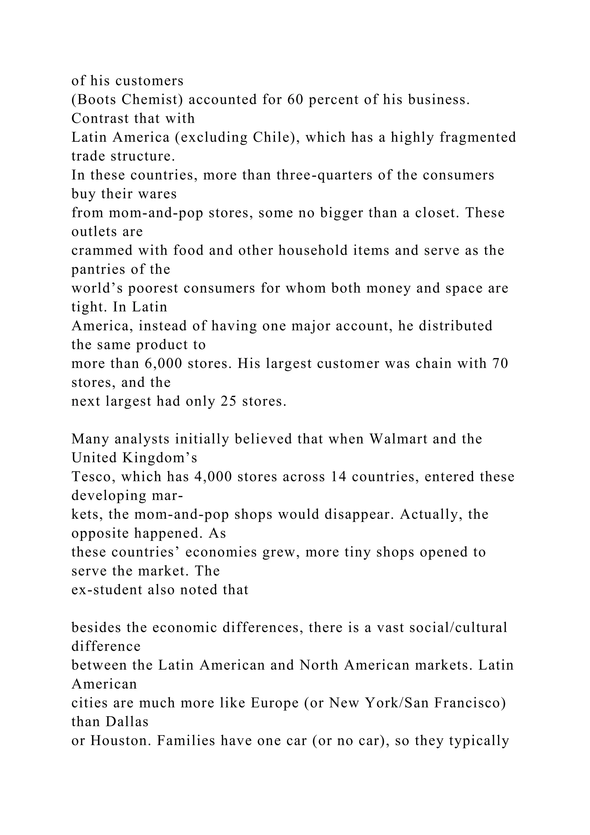 of his customers
(Boots Chemist) accounted for 60 percent of his business.
Contrast that with
Latin America (excluding Chile), which has a highly fragmented
trade structure.
In these countries, more than three-quarters of the consumers
buy their wares
from mom-and-pop stores, some no bigger than a closet. These
outlets are
crammed with food and other household items and serve as the
pantries of the
world’s poorest consumers for whom both money and space are
tight. In Latin
America, instead of having one major account, he distributed
the same product to
more than 6,000 stores. His largest customer was chain with 70
stores, and the
next largest had only 25 stores.
Many analysts initially believed that when Walmart and the
United Kingdom’s
Tesco, which has 4,000 stores across 14 countries, entered these
developing mar-
kets, the mom-and-pop shops would disappear. Actually, the
opposite happened. As
these countries’ economies grew, more tiny shops opened to
serve the market. The
ex-student also noted that
besides the economic differences, there is a vast social/cultural
difference
between the Latin American and North American markets. Latin
American
cities are much more like Europe (or New York/San Francisco)
than Dallas
or Houston. Families have one car (or no car), so they typically
 