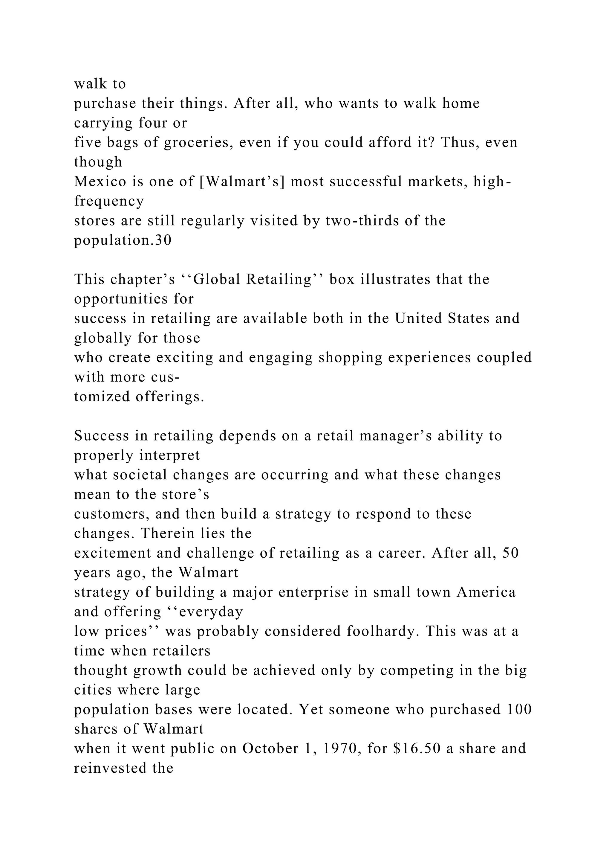 walk to
purchase their things. After all, who wants to walk home
carrying four or
five bags of groceries, even if you could afford it? Thus, even
though
Mexico is one of [Walmart’s] most successful markets, high-
frequency
stores are still regularly visited by two-thirds of the
population.30
This chapter’s ‘‘Global Retailing’’ box illustrates that the
opportunities for
success in retailing are available both in the United States and
globally for those
who create exciting and engaging shopping experiences coupled
with more cus-
tomized offerings.
Success in retailing depends on a retail manager’s ability to
properly interpret
what societal changes are occurring and what these changes
mean to the store’s
customers, and then build a strategy to respond to these
changes. Therein lies the
excitement and challenge of retailing as a career. After all, 50
years ago, the Walmart
strategy of building a major enterprise in small town America
and offering ‘‘everyday
low prices’’ was probably considered foolhardy. This was at a
time when retailers
thought growth could be achieved only by competing in the big
cities where large
population bases were located. Yet someone who purchased 100
shares of Walmart
when it went public on October 1, 1970, for $16.50 a share and
reinvested the
 