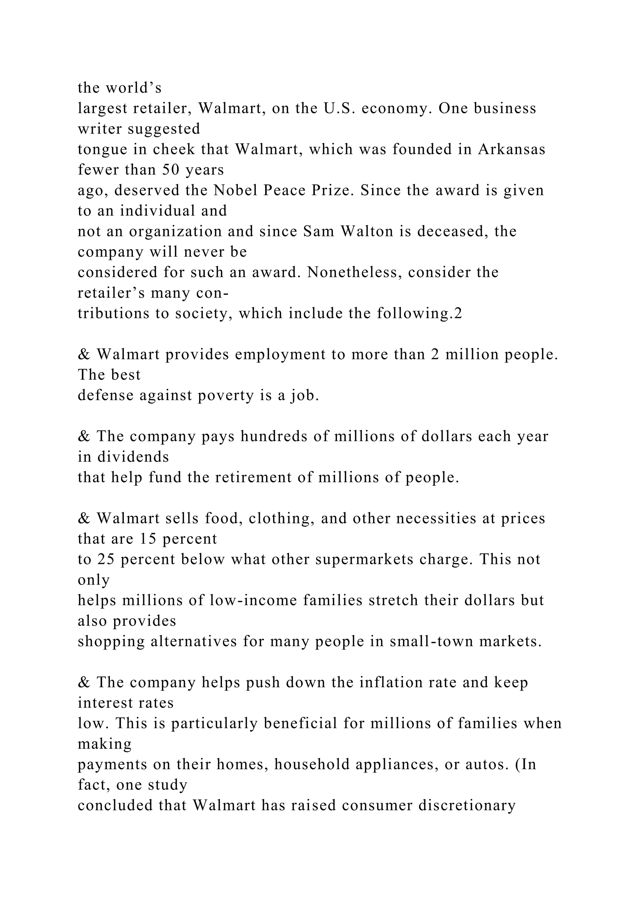 the world’s
largest retailer, Walmart, on the U.S. economy. One business
writer suggested
tongue in cheek that Walmart, which was founded in Arkansas
fewer than 50 years
ago, deserved the Nobel Peace Prize. Since the award is given
to an individual and
not an organization and since Sam Walton is deceased, the
company will never be
considered for such an award. Nonetheless, consider the
retailer’s many con-
tributions to society, which include the following.2
& Walmart provides employment to more than 2 million people.
The best
defense against poverty is a job.
& The company pays hundreds of millions of dollars each year
in dividends
that help fund the retirement of millions of people.
& Walmart sells food, clothing, and other necessities at prices
that are 15 percent
to 25 percent below what other supermarkets charge. This not
only
helps millions of low-income families stretch their dollars but
also provides
shopping alternatives for many people in small-town markets.
& The company helps push down the inflation rate and keep
interest rates
low. This is particularly beneficial for millions of families when
making
payments on their homes, household appliances, or autos. (In
fact, one study
concluded that Walmart has raised consumer discretionary
 