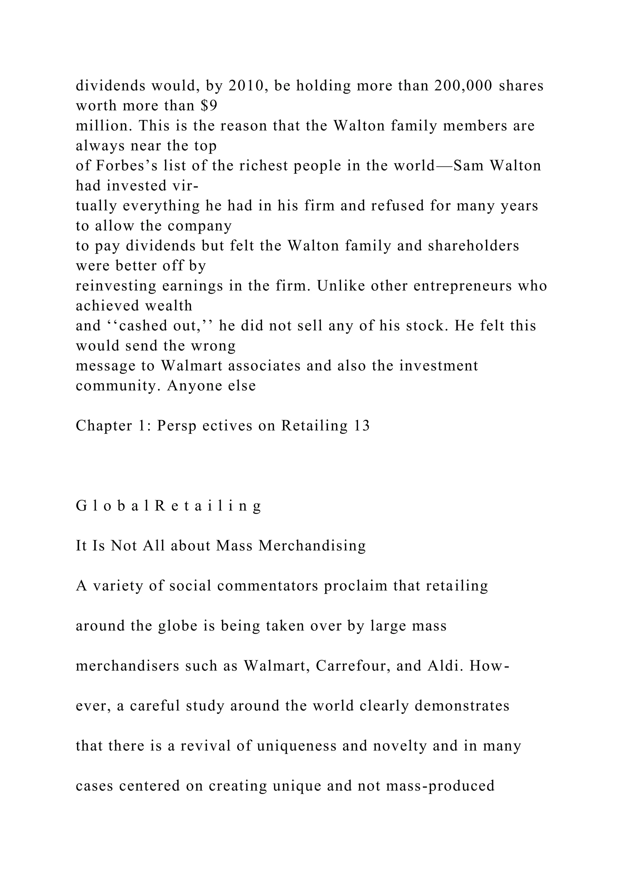 dividends would, by 2010, be holding more than 200,000 shares
worth more than $9
million. This is the reason that the Walton family members are
always near the top
of Forbes’s list of the richest people in the world—Sam Walton
had invested vir-
tually everything he had in his firm and refused for many years
to allow the company
to pay dividends but felt the Walton family and shareholders
were better off by
reinvesting earnings in the firm. Unlike other entrepreneurs who
achieved wealth
and ‘‘cashed out,’’ he did not sell any of his stock. He felt this
would send the wrong
message to Walmart associates and also the investment
community. Anyone else
Chapter 1: Persp ectives on Retailing 13
G l o b a l R e t a i l i n g
It Is Not All about Mass Merchandising
A variety of social commentators proclaim that retailing
around the globe is being taken over by large mass
merchandisers such as Walmart, Carrefour, and Aldi. How-
ever, a careful study around the world clearly demonstrates
that there is a revival of uniqueness and novelty and in many
cases centered on creating unique and not mass-produced
 
