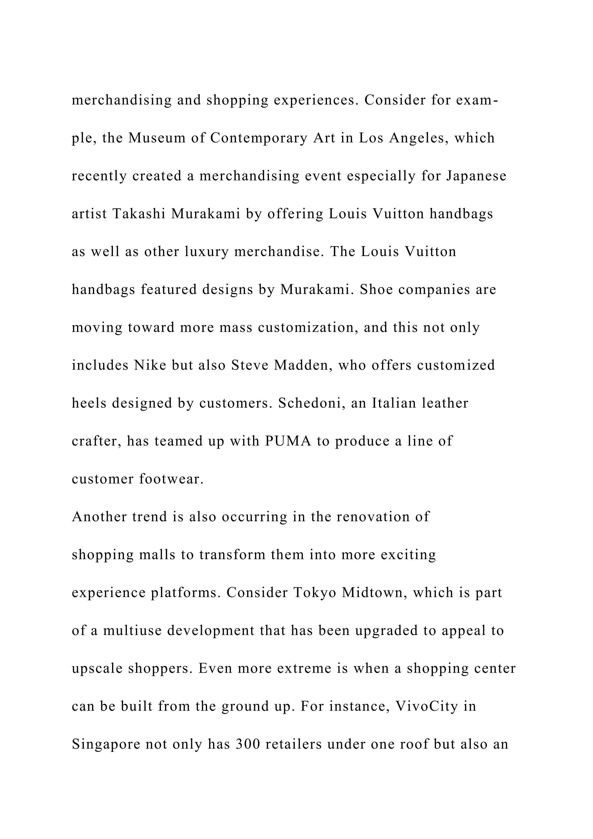 merchandising and shopping experiences. Consider for exam-
ple, the Museum of Contemporary Art in Los Angeles, which
recently created a merchandising event especially for Japanese
artist Takashi Murakami by offering Louis Vuitton handbags
as well as other luxury merchandise. The Louis Vuitton
handbags featured designs by Murakami. Shoe companies are
moving toward more mass customization, and this not only
includes Nike but also Steve Madden, who offers customized
heels designed by customers. Schedoni, an Italian leather
crafter, has teamed up with PUMA to produce a line of
customer footwear.
Another trend is also occurring in the renovation of
shopping malls to transform them into more exciting
experience platforms. Consider Tokyo Midtown, which is part
of a multiuse development that has been upgraded to appeal to
upscale shoppers. Even more extreme is when a shopping center
can be built from the ground up. For instance, VivoCity in
Singapore not only has 300 retailers under one roof but also an
 