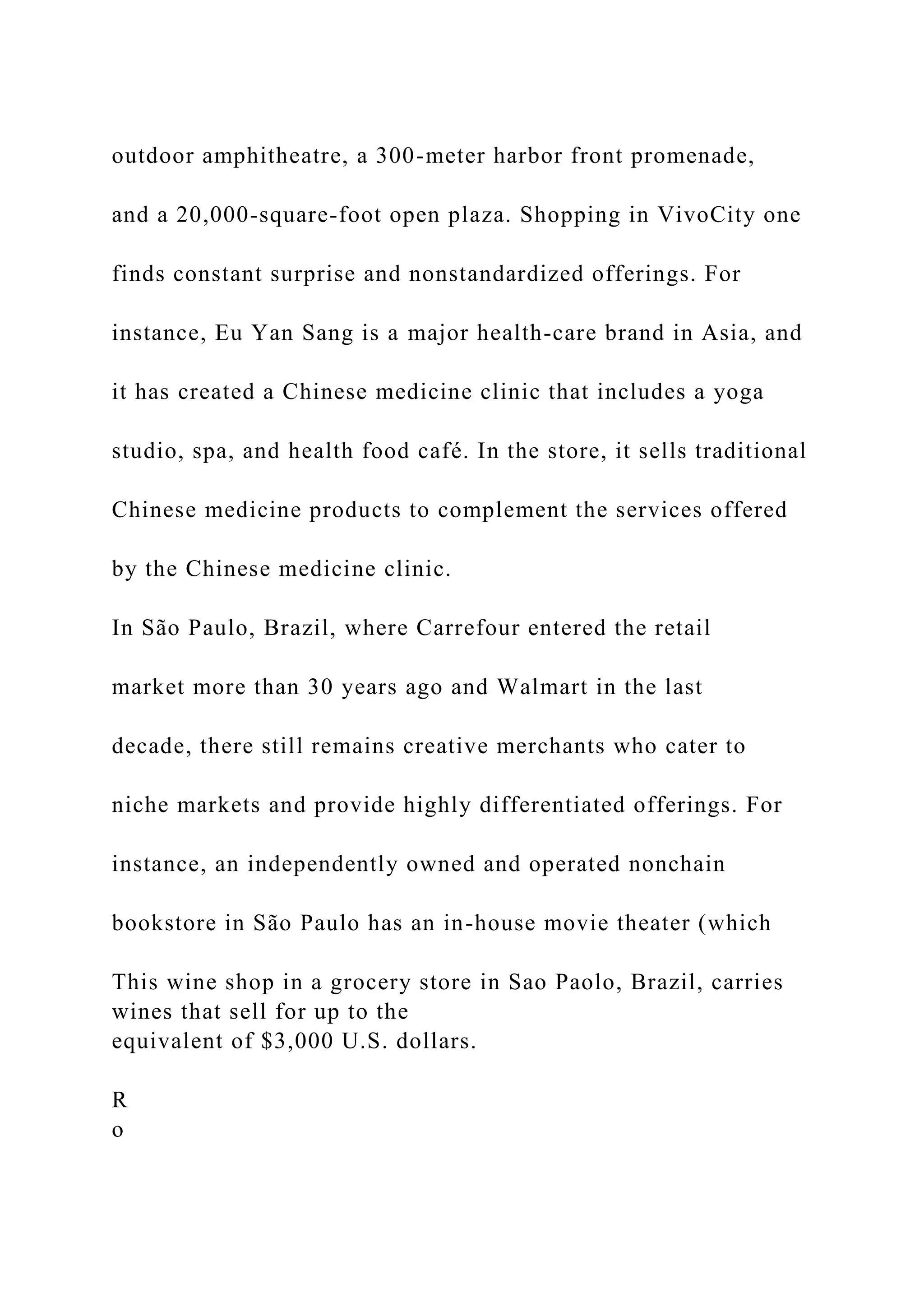 outdoor amphitheatre, a 300-meter harbor front promenade,
and a 20,000-square-foot open plaza. Shopping in VivoCity one
finds constant surprise and nonstandardized offerings. For
instance, Eu Yan Sang is a major health-care brand in Asia, and
it has created a Chinese medicine clinic that includes a yoga
studio, spa, and health food café. In the store, it sells traditional
Chinese medicine products to complement the services offered
by the Chinese medicine clinic.
In São Paulo, Brazil, where Carrefour entered the retail
market more than 30 years ago and Walmart in the last
decade, there still remains creative merchants who cater to
niche markets and provide highly differentiated offerings. For
instance, an independently owned and operated nonchain
bookstore in São Paulo has an in-house movie theater (which
This wine shop in a grocery store in Sao Paolo, Brazil, carries
wines that sell for up to the
equivalent of $3,000 U.S. dollars.
R
o
 