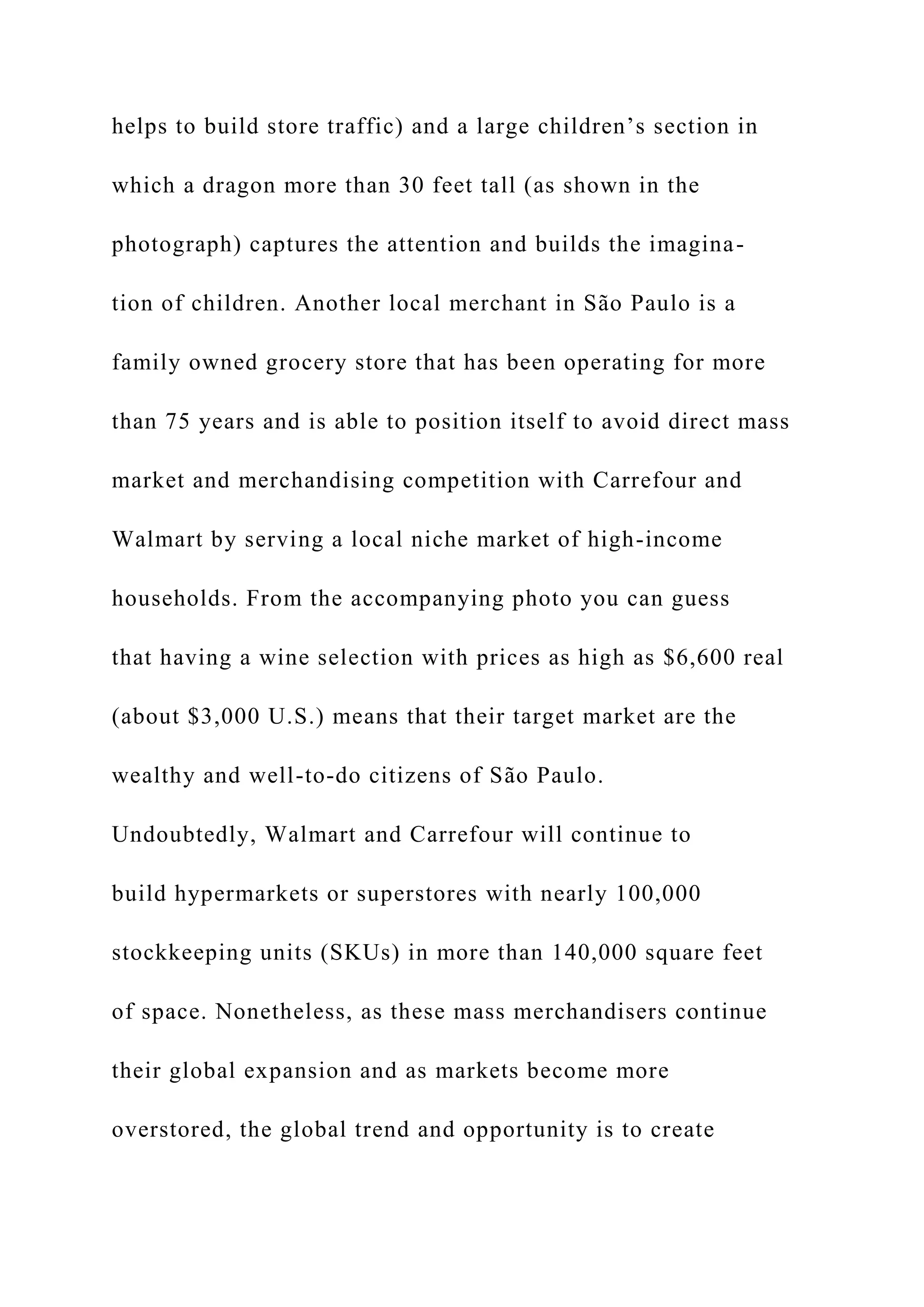 helps to build store traffic) and a large children’s section in
which a dragon more than 30 feet tall (as shown in the
photograph) captures the attention and builds the imagina-
tion of children. Another local merchant in São Paulo is a
family owned grocery store that has been operating for more
than 75 years and is able to position itself to avoid direct mass
market and merchandising competition with Carrefour and
Walmart by serving a local niche market of high-income
households. From the accompanying photo you can guess
that having a wine selection with prices as high as $6,600 real
(about $3,000 U.S.) means that their target market are the
wealthy and well-to-do citizens of São Paulo.
Undoubtedly, Walmart and Carrefour will continue to
build hypermarkets or superstores with nearly 100,000
stockkeeping units (SKUs) in more than 140,000 square feet
of space. Nonetheless, as these mass merchandisers continue
their global expansion and as markets become more
overstored, the global trend and opportunity is to create
 