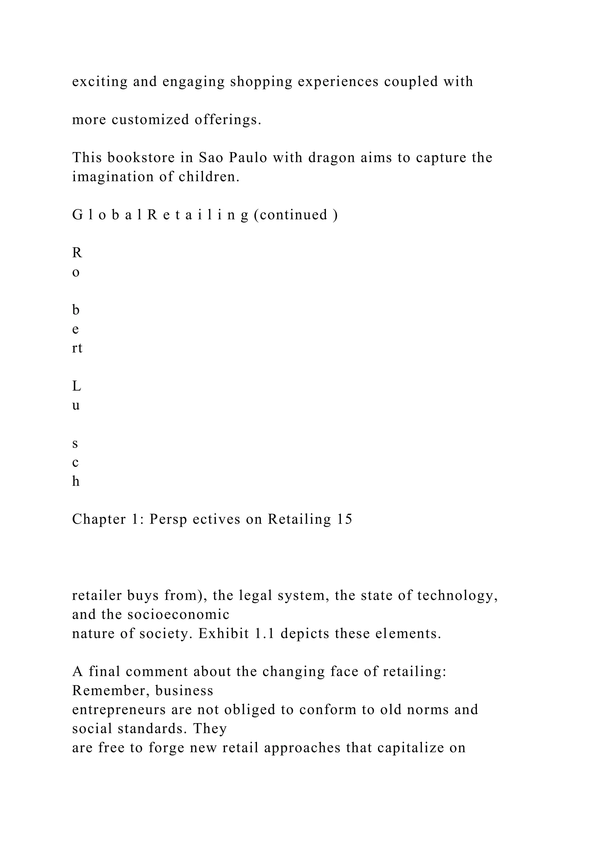 exciting and engaging shopping experiences coupled with
more customized offerings.
This bookstore in Sao Paulo with dragon aims to capture the
imagination of children.
G l o b a l R e t a i l i n g (continued )
R
o
b
e
rt
L
u
s
c
h
Chapter 1: Persp ectives on Retailing 15
retailer buys from), the legal system, the state of technology,
and the socioeconomic
nature of society. Exhibit 1.1 depicts these elements.
A final comment about the changing face of retailing:
Remember, business
entrepreneurs are not obliged to conform to old norms and
social standards. They
are free to forge new retail approaches that capitalize on
 