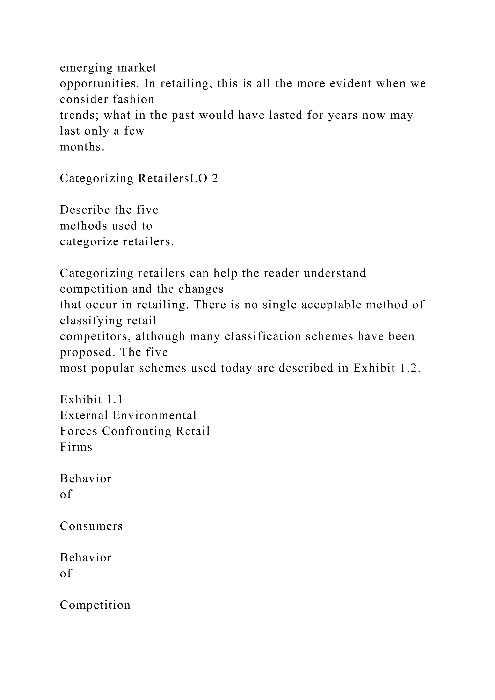 emerging market
opportunities. In retailing, this is all the more evident when we
consider fashion
trends; what in the past would have lasted for years now may
last only a few
months.
Categorizing RetailersLO 2
Describe the five
methods used to
categorize retailers.
Categorizing retailers can help the reader understand
competition and the changes
that occur in retailing. There is no single acceptable method of
classifying retail
competitors, although many classification schemes have been
proposed. The five
most popular schemes used today are described in Exhibit 1.2.
Exhibit 1.1
External Environmental
Forces Confronting Retail
Firms
Behavior
of
Consumers
Behavior
of
Competition
 