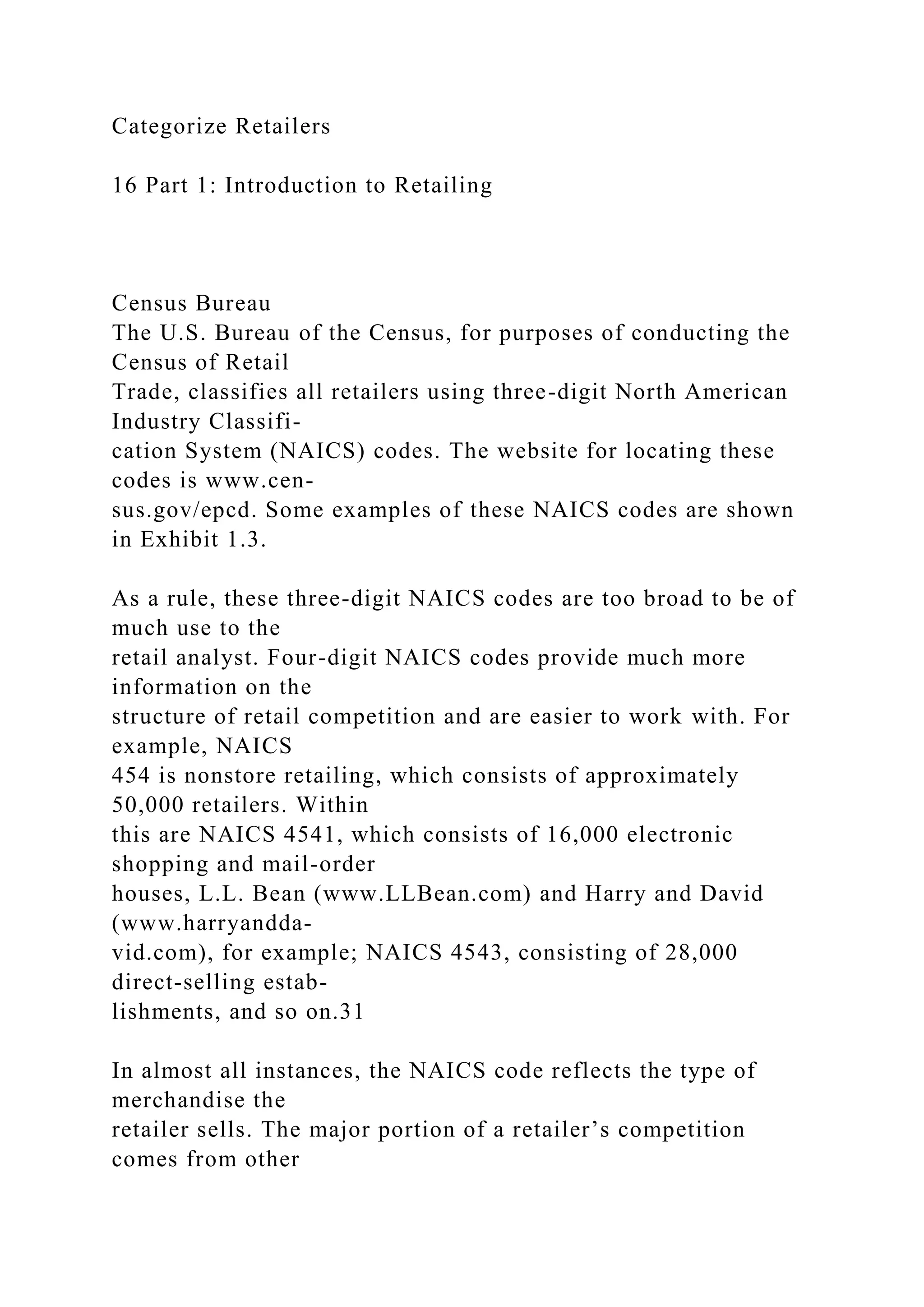 Categorize Retailers
16 Part 1: Introduction to Retailing
Census Bureau
The U.S. Bureau of the Census, for purposes of conducting the
Census of Retail
Trade, classifies all retailers using three-digit North American
Industry Classifi-
cation System (NAICS) codes. The website for locating these
codes is www.cen-
sus.gov/epcd. Some examples of these NAICS codes are shown
in Exhibit 1.3.
As a rule, these three-digit NAICS codes are too broad to be of
much use to the
retail analyst. Four-digit NAICS codes provide much more
information on the
structure of retail competition and are easier to work with. For
example, NAICS
454 is nonstore retailing, which consists of approximately
50,000 retailers. Within
this are NAICS 4541, which consists of 16,000 electronic
shopping and mail-order
houses, L.L. Bean (www.LLBean.com) and Harry and David
(www.harryandda-
vid.com), for example; NAICS 4543, consisting of 28,000
direct-selling estab-
lishments, and so on.31
In almost all instances, the NAICS code reflects the type of
merchandise the
retailer sells. The major portion of a retailer’s competition
comes from other
 