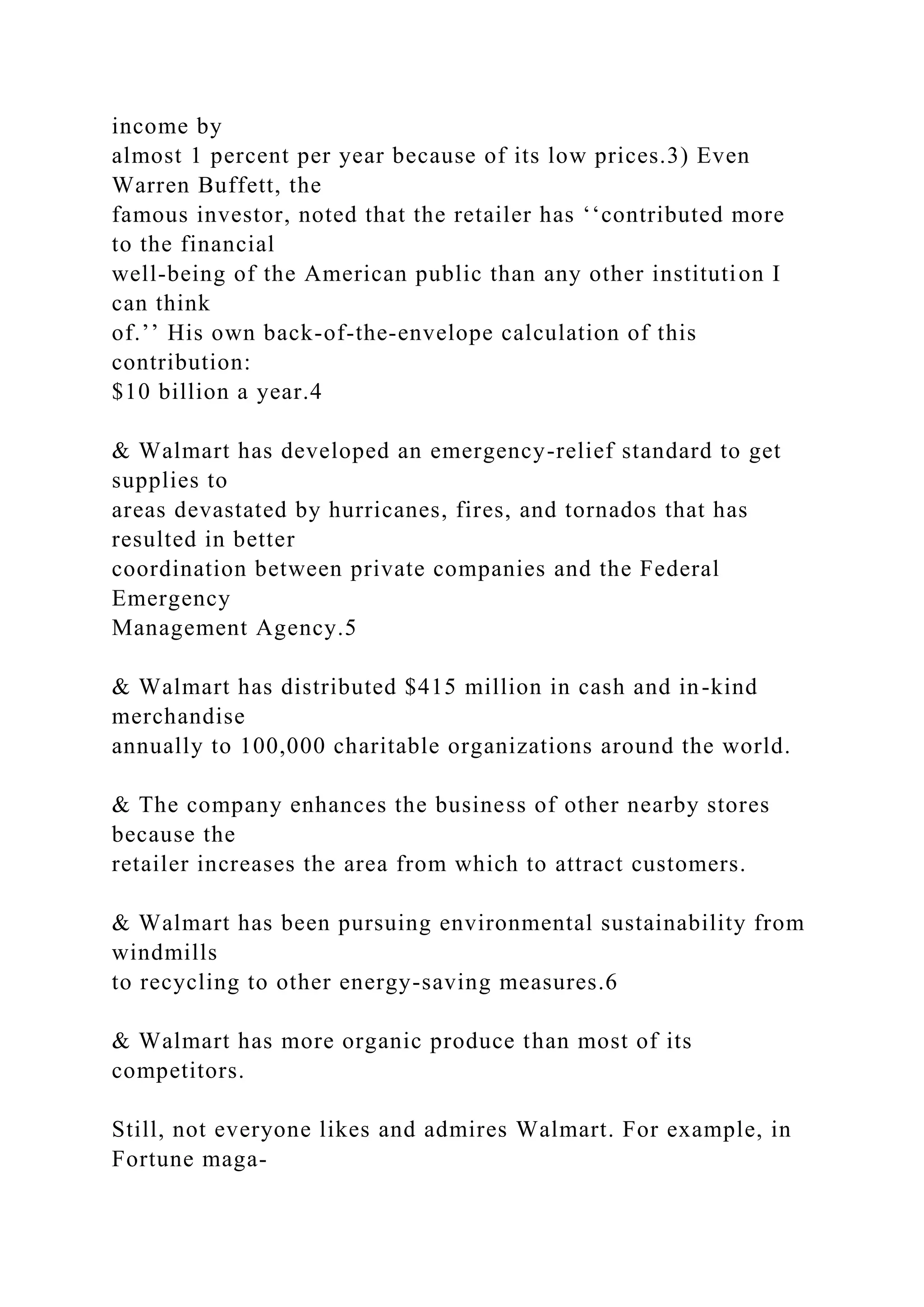 income by
almost 1 percent per year because of its low prices.3) Even
Warren Buffett, the
famous investor, noted that the retailer has ‘‘contributed more
to the financial
well-being of the American public than any other institution I
can think
of.’’ His own back-of-the-envelope calculation of this
contribution:
$10 billion a year.4
& Walmart has developed an emergency-relief standard to get
supplies to
areas devastated by hurricanes, fires, and tornados that has
resulted in better
coordination between private companies and the Federal
Emergency
Management Agency.5
& Walmart has distributed $415 million in cash and in-kind
merchandise
annually to 100,000 charitable organizations around the world.
& The company enhances the business of other nearby stores
because the
retailer increases the area from which to attract customers.
& Walmart has been pursuing environmental sustainability from
windmills
to recycling to other energy-saving measures.6
& Walmart has more organic produce than most of its
competitors.
Still, not everyone likes and admires Walmart. For example, in
Fortune maga-
 
