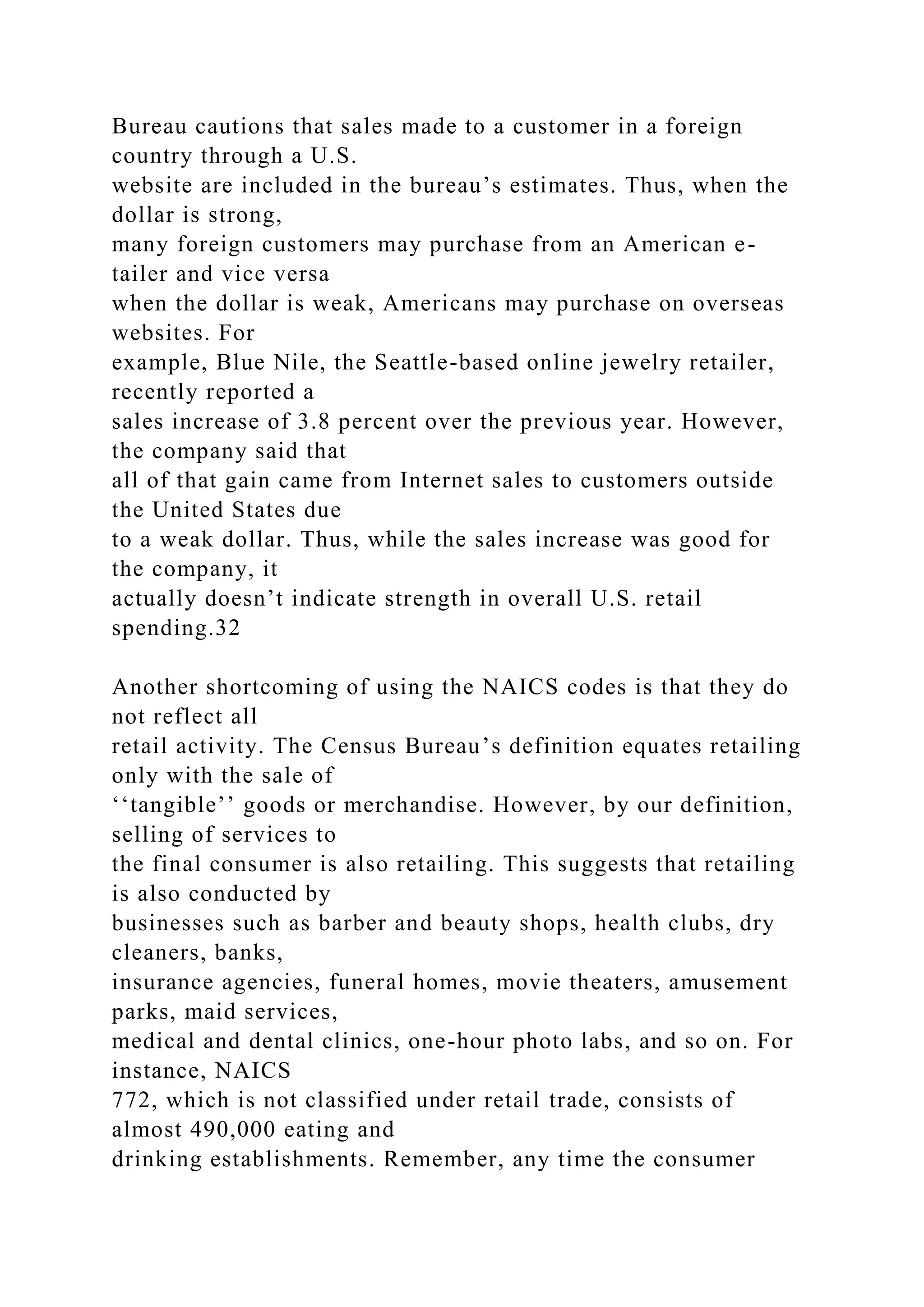 Bureau cautions that sales made to a customer in a foreign
country through a U.S.
website are included in the bureau’s estimates. Thus, when the
dollar is strong,
many foreign customers may purchase from an American e-
tailer and vice versa
when the dollar is weak, Americans may purchase on overseas
websites. For
example, Blue Nile, the Seattle-based online jewelry retailer,
recently reported a
sales increase of 3.8 percent over the previous year. However,
the company said that
all of that gain came from Internet sales to customers outside
the United States due
to a weak dollar. Thus, while the sales increase was good for
the company, it
actually doesn’t indicate strength in overall U.S. retail
spending.32
Another shortcoming of using the NAICS codes is that they do
not reflect all
retail activity. The Census Bureau’s definition equates retailing
only with the sale of
‘‘tangible’’ goods or merchandise. However, by our definition,
selling of services to
the final consumer is also retailing. This suggests that retailing
is also conducted by
businesses such as barber and beauty shops, health clubs, dry
cleaners, banks,
insurance agencies, funeral homes, movie theaters, amusement
parks, maid services,
medical and dental clinics, one-hour photo labs, and so on. For
instance, NAICS
772, which is not classified under retail trade, consists of
almost 490,000 eating and
drinking establishments. Remember, any time the consumer
 
