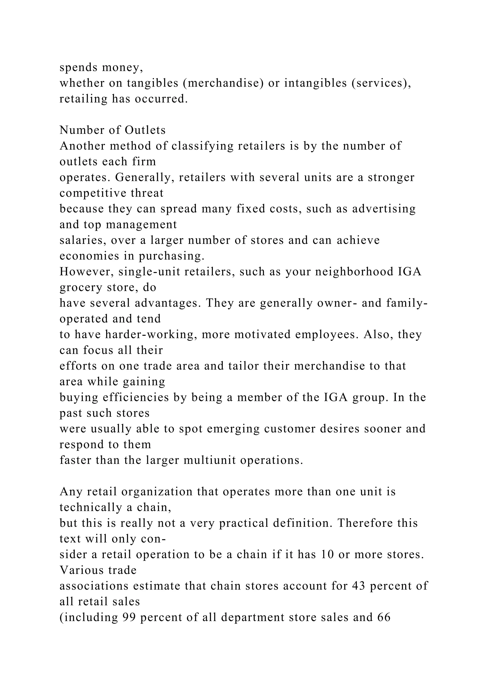 spends money,
whether on tangibles (merchandise) or intangibles (services),
retailing has occurred.
Number of Outlets
Another method of classifying retailers is by the number of
outlets each firm
operates. Generally, retailers with several units are a stronger
competitive threat
because they can spread many fixed costs, such as advertising
and top management
salaries, over a larger number of stores and can achieve
economies in purchasing.
However, single-unit retailers, such as your neighborhood IGA
grocery store, do
have several advantages. They are generally owner- and family-
operated and tend
to have harder-working, more motivated employees. Also, they
can focus all their
efforts on one trade area and tailor their merchandise to that
area while gaining
buying efficiencies by being a member of the IGA group. In the
past such stores
were usually able to spot emerging customer desires sooner and
respond to them
faster than the larger multiunit operations.
Any retail organization that operates more than one unit is
technically a chain,
but this is really not a very practical definition. Therefore this
text will only con-
sider a retail operation to be a chain if it has 10 or more stores.
Various trade
associations estimate that chain stores account for 43 percent of
all retail sales
(including 99 percent of all department store sales and 66
 