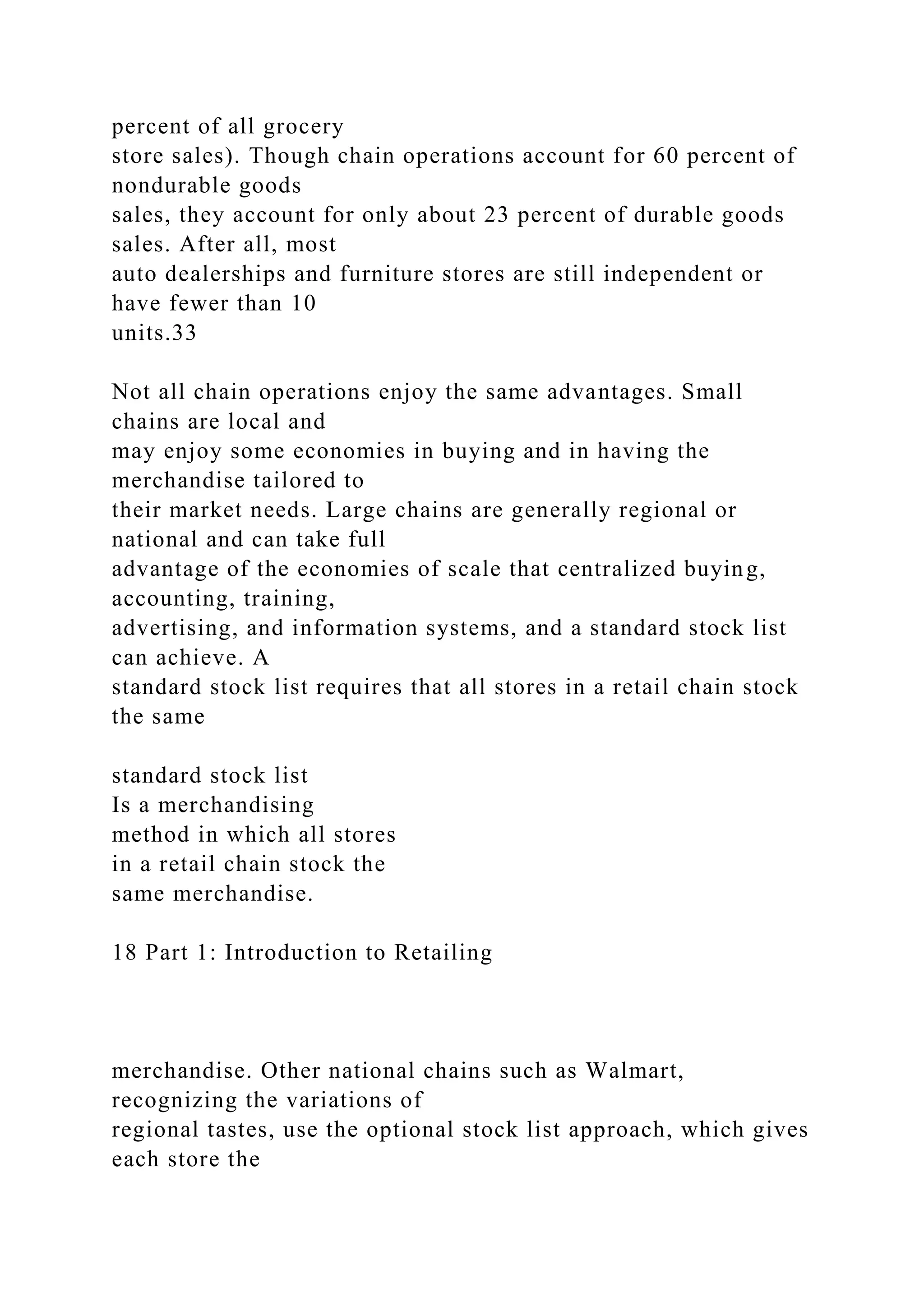 percent of all grocery
store sales). Though chain operations account for 60 percent of
nondurable goods
sales, they account for only about 23 percent of durable goods
sales. After all, most
auto dealerships and furniture stores are still independent or
have fewer than 10
units.33
Not all chain operations enjoy the same advantages. Small
chains are local and
may enjoy some economies in buying and in having the
merchandise tailored to
their market needs. Large chains are generally regional or
national and can take full
advantage of the economies of scale that centralized buying,
accounting, training,
advertising, and information systems, and a standard stock list
can achieve. A
standard stock list requires that all stores in a retail chain stock
the same
standard stock list
Is a merchandising
method in which all stores
in a retail chain stock the
same merchandise.
18 Part 1: Introduction to Retailing
merchandise. Other national chains such as Walmart,
recognizing the variations of
regional tastes, use the optional stock list approach, which gives
each store the
 