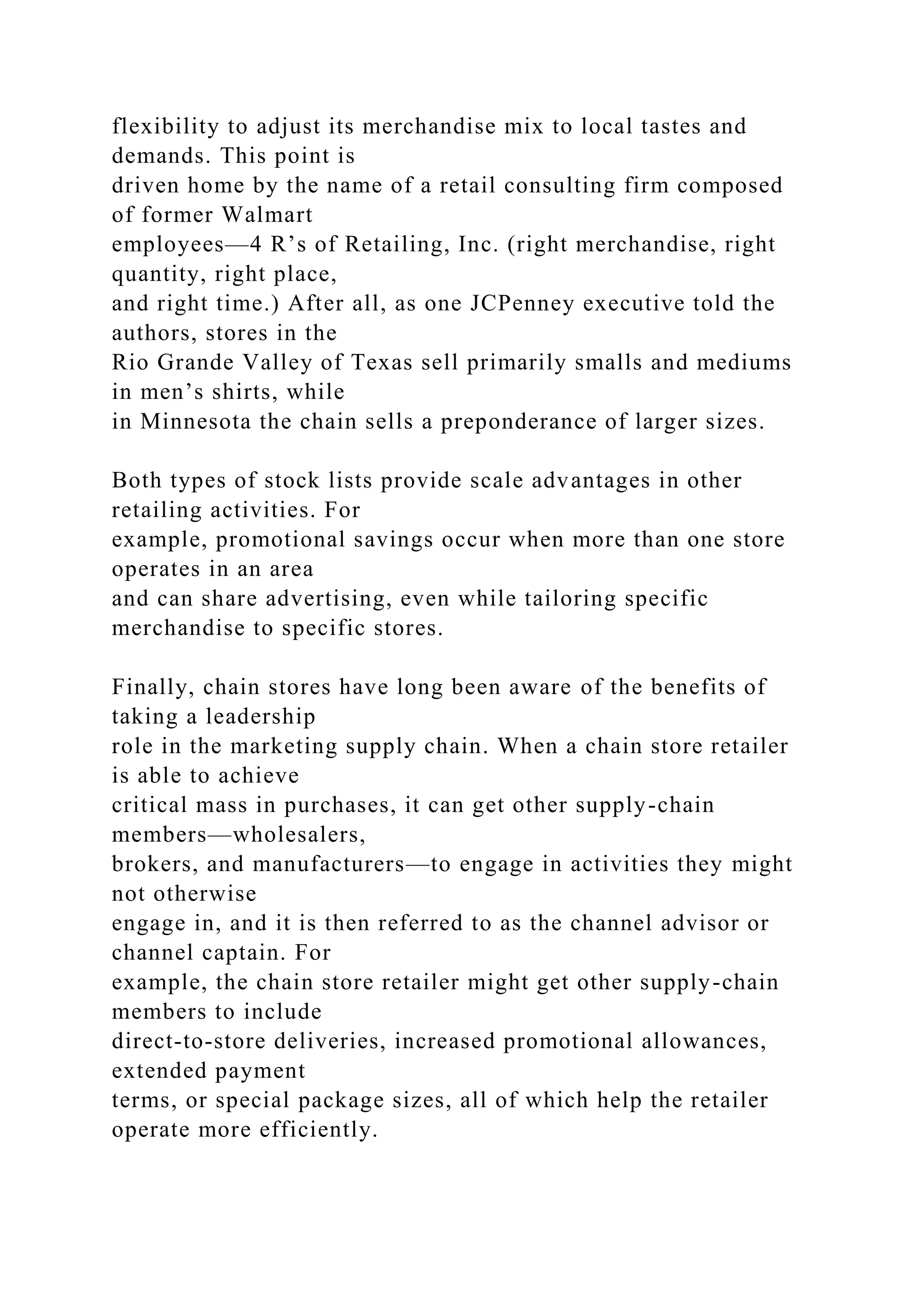 flexibility to adjust its merchandise mix to local tastes and
demands. This point is
driven home by the name of a retail consulting firm composed
of former Walmart
employees—4 R’s of Retailing, Inc. (right merchandise, right
quantity, right place,
and right time.) After all, as one JCPenney executive told the
authors, stores in the
Rio Grande Valley of Texas sell primarily smalls and mediums
in men’s shirts, while
in Minnesota the chain sells a preponderance of larger sizes.
Both types of stock lists provide scale advantages in other
retailing activities. For
example, promotional savings occur when more than one store
operates in an area
and can share advertising, even while tailoring specific
merchandise to specific stores.
Finally, chain stores have long been aware of the benefits of
taking a leadership
role in the marketing supply chain. When a chain store retailer
is able to achieve
critical mass in purchases, it can get other supply-chain
members—wholesalers,
brokers, and manufacturers—to engage in activities they might
not otherwise
engage in, and it is then referred to as the channel advisor or
channel captain. For
example, the chain store retailer might get other supply-chain
members to include
direct-to-store deliveries, increased promotional allowances,
extended payment
terms, or special package sizes, all of which help the retailer
operate more efficiently.
 