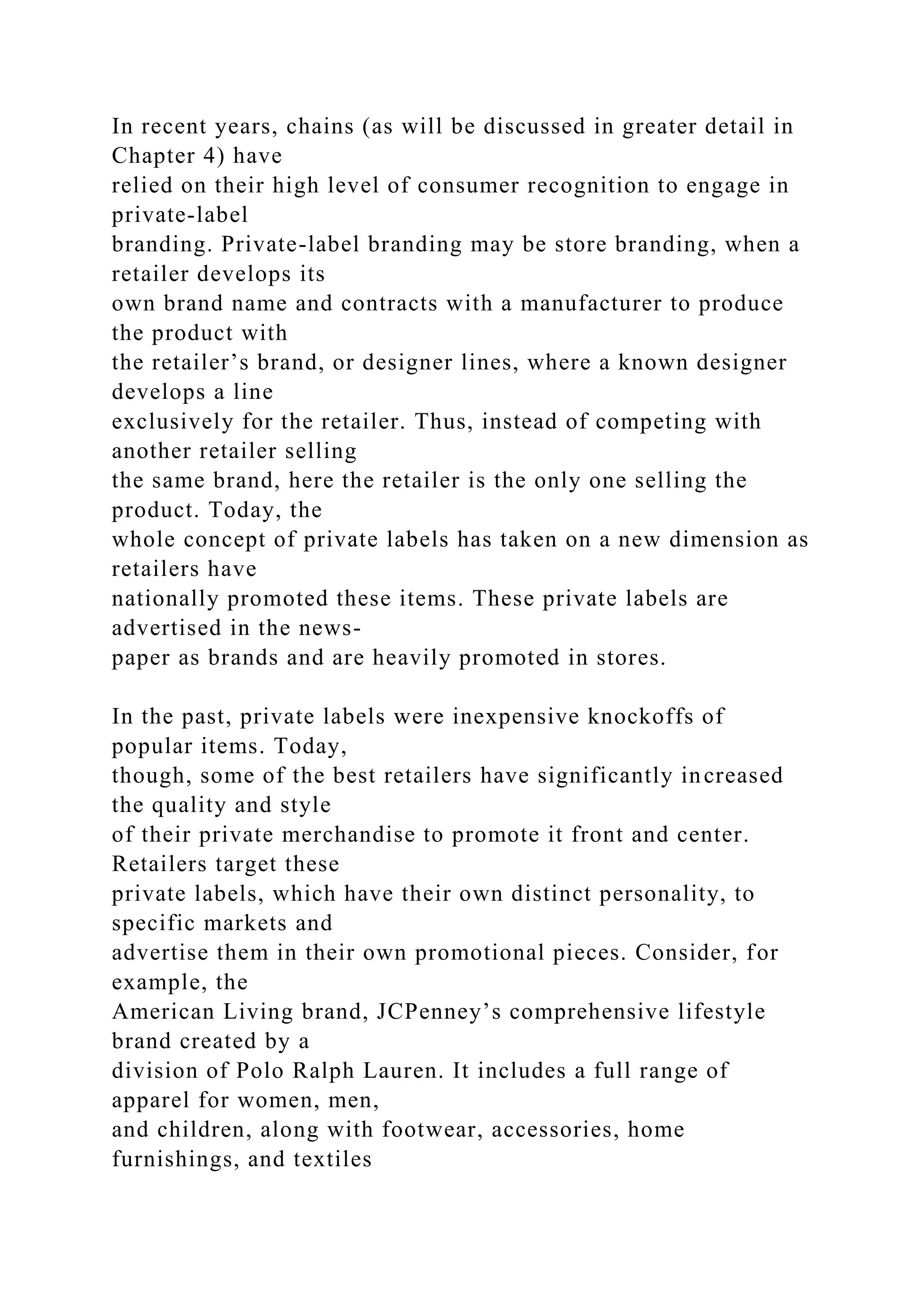 In recent years, chains (as will be discussed in greater detail in
Chapter 4) have
relied on their high level of consumer recognition to engage in
private-label
branding. Private-label branding may be store branding, when a
retailer develops its
own brand name and contracts with a manufacturer to produce
the product with
the retailer’s brand, or designer lines, where a known designer
develops a line
exclusively for the retailer. Thus, instead of competing with
another retailer selling
the same brand, here the retailer is the only one selling the
product. Today, the
whole concept of private labels has taken on a new dimension as
retailers have
nationally promoted these items. These private labels are
advertised in the news-
paper as brands and are heavily promoted in stores.
In the past, private labels were inexpensive knockoffs of
popular items. Today,
though, some of the best retailers have significantly increased
the quality and style
of their private merchandise to promote it front and center.
Retailers target these
private labels, which have their own distinct personality, to
specific markets and
advertise them in their own promotional pieces. Consider, for
example, the
American Living brand, JCPenney’s comprehensive lifestyle
brand created by a
division of Polo Ralph Lauren. It includes a full range of
apparel for women, men,
and children, along with footwear, accessories, home
furnishings, and textiles
 