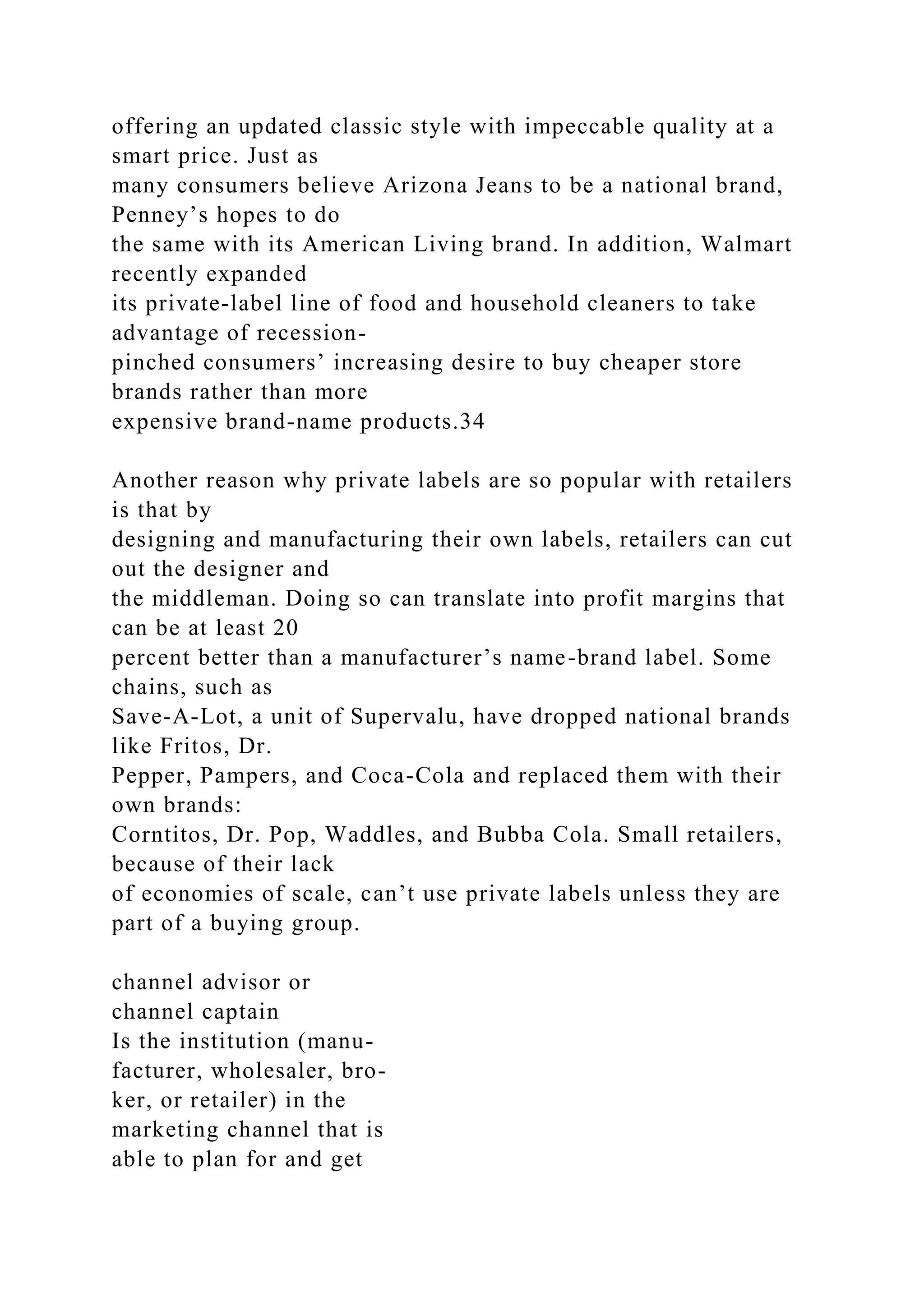 offering an updated classic style with impeccable quality at a
smart price. Just as
many consumers believe Arizona Jeans to be a national brand,
Penney’s hopes to do
the same with its American Living brand. In addition, Walmart
recently expanded
its private-label line of food and household cleaners to take
advantage of recession-
pinched consumers’ increasing desire to buy cheaper store
brands rather than more
expensive brand-name products.34
Another reason why private labels are so popular with retailers
is that by
designing and manufacturing their own labels, retailers can cut
out the designer and
the middleman. Doing so can translate into profit margins that
can be at least 20
percent better than a manufacturer’s name-brand label. Some
chains, such as
Save-A-Lot, a unit of Supervalu, have dropped national brands
like Fritos, Dr.
Pepper, Pampers, and Coca-Cola and replaced them with their
own brands:
Corntitos, Dr. Pop, Waddles, and Bubba Cola. Small retailers,
because of their lack
of economies of scale, can’t use private labels unless they are
part of a buying group.
channel advisor or
channel captain
Is the institution (manu-
facturer, wholesaler, bro-
ker, or retailer) in the
marketing channel that is
able to plan for and get
 