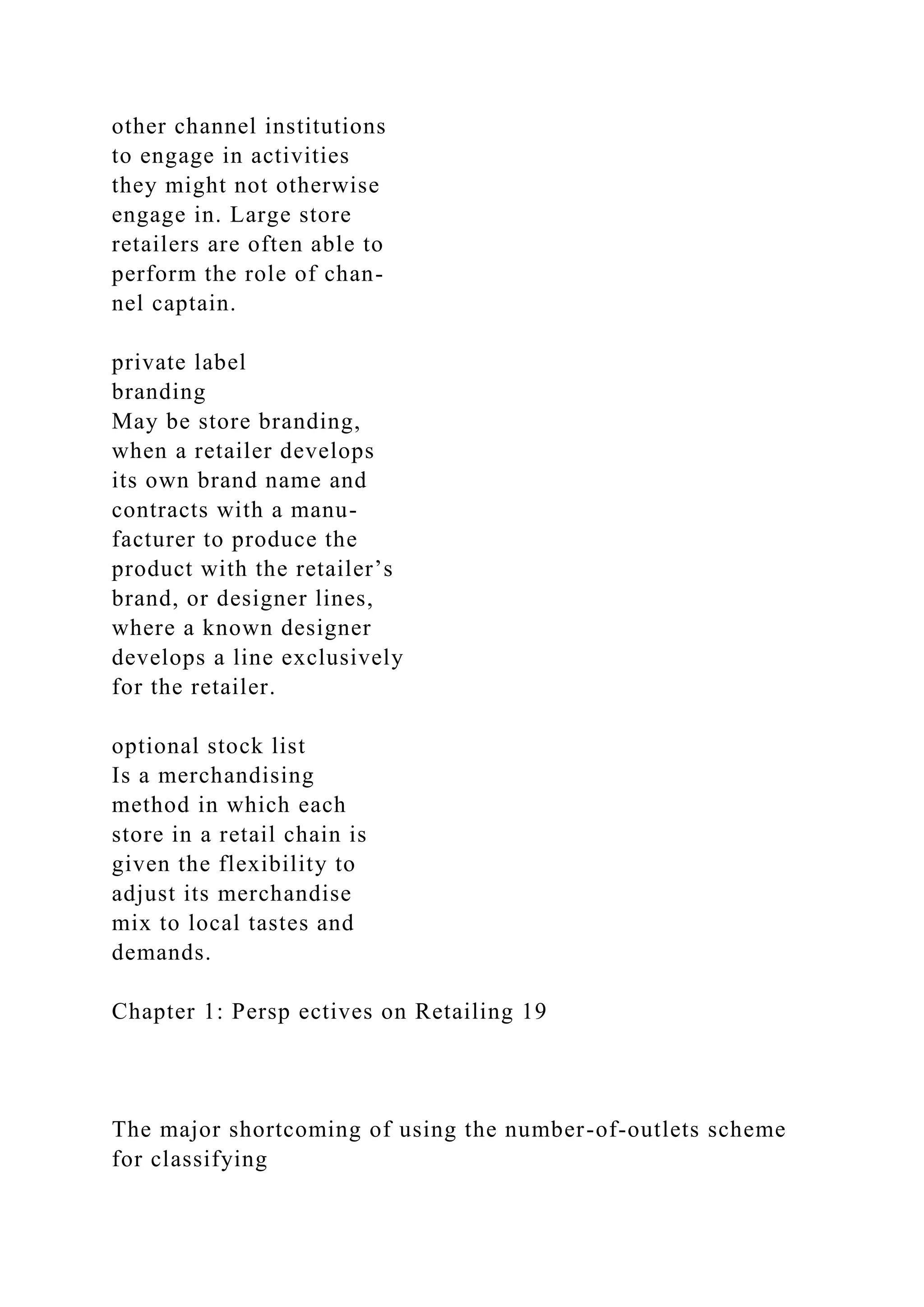 other channel institutions
to engage in activities
they might not otherwise
engage in. Large store
retailers are often able to
perform the role of chan-
nel captain.
private label
branding
May be store branding,
when a retailer develops
its own brand name and
contracts with a manu-
facturer to produce the
product with the retailer’s
brand, or designer lines,
where a known designer
develops a line exclusively
for the retailer.
optional stock list
Is a merchandising
method in which each
store in a retail chain is
given the flexibility to
adjust its merchandise
mix to local tastes and
demands.
Chapter 1: Persp ectives on Retailing 19
The major shortcoming of using the number-of-outlets scheme
for classifying
 