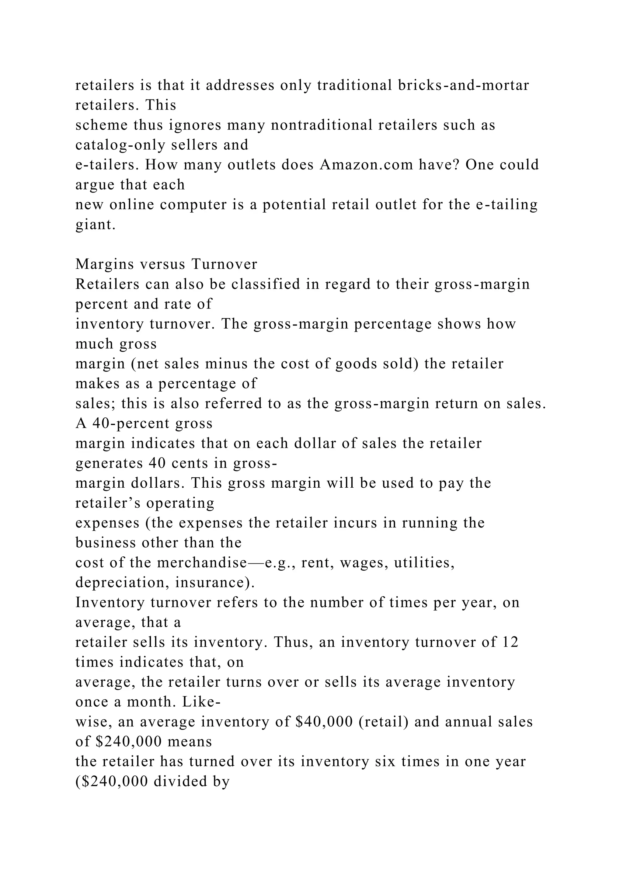 retailers is that it addresses only traditional bricks-and-mortar
retailers. This
scheme thus ignores many nontraditional retailers such as
catalog-only sellers and
e-tailers. How many outlets does Amazon.com have? One could
argue that each
new online computer is a potential retail outlet for the e-tailing
giant.
Margins versus Turnover
Retailers can also be classified in regard to their gross-margin
percent and rate of
inventory turnover. The gross-margin percentage shows how
much gross
margin (net sales minus the cost of goods sold) the retailer
makes as a percentage of
sales; this is also referred to as the gross-margin return on sales.
A 40-percent gross
margin indicates that on each dollar of sales the retailer
generates 40 cents in gross-
margin dollars. This gross margin will be used to pay the
retailer’s operating
expenses (the expenses the retailer incurs in running the
business other than the
cost of the merchandise—e.g., rent, wages, utilities,
depreciation, insurance).
Inventory turnover refers to the number of times per year, on
average, that a
retailer sells its inventory. Thus, an inventory turnover of 12
times indicates that, on
average, the retailer turns over or sells its average inventory
once a month. Like-
wise, an average inventory of $40,000 (retail) and annual sales
of $240,000 means
the retailer has turned over its inventory six times in one year
($240,000 divided by
 