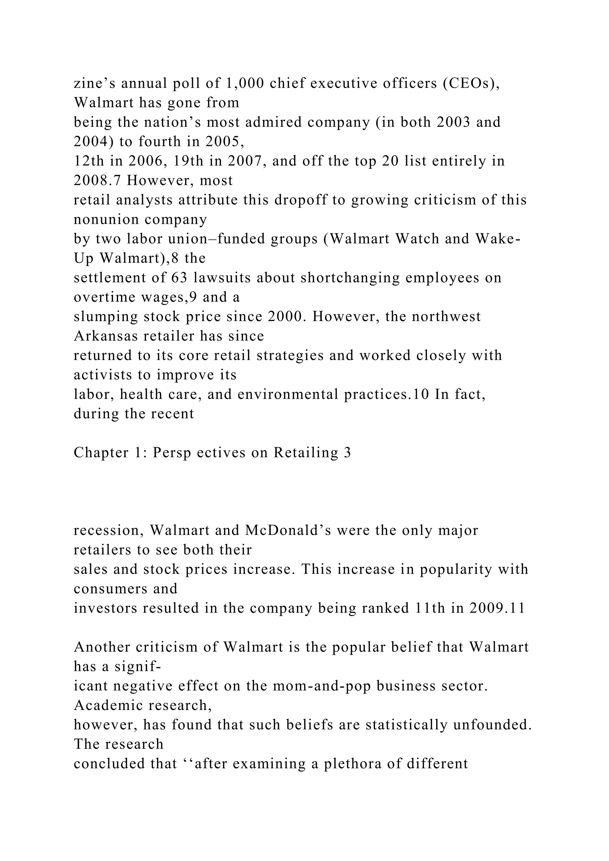 zine’s annual poll of 1,000 chief executive officers (CEOs),
Walmart has gone from
being the nation’s most admired company (in both 2003 and
2004) to fourth in 2005,
12th in 2006, 19th in 2007, and off the top 20 list entirely in
2008.7 However, most
retail analysts attribute this dropoff to growing criticism of this
nonunion company
by two labor union–funded groups (Walmart Watch and Wake-
Up Walmart),8 the
settlement of 63 lawsuits about shortchanging employees on
overtime wages,9 and a
slumping stock price since 2000. However, the northwest
Arkansas retailer has since
returned to its core retail strategies and worked closely with
activists to improve its
labor, health care, and environmental practices.10 In fact,
during the recent
Chapter 1: Persp ectives on Retailing 3
recession, Walmart and McDonald’s were the only major
retailers to see both their
sales and stock prices increase. This increase in popularity with
consumers and
investors resulted in the company being ranked 11th in 2009.11
Another criticism of Walmart is the popular belief that Walmart
has a signif-
icant negative effect on the mom-and-pop business sector.
Academic research,
however, has found that such beliefs are statistically unfounded.
The research
concluded that ‘‘after examining a plethora of different
 