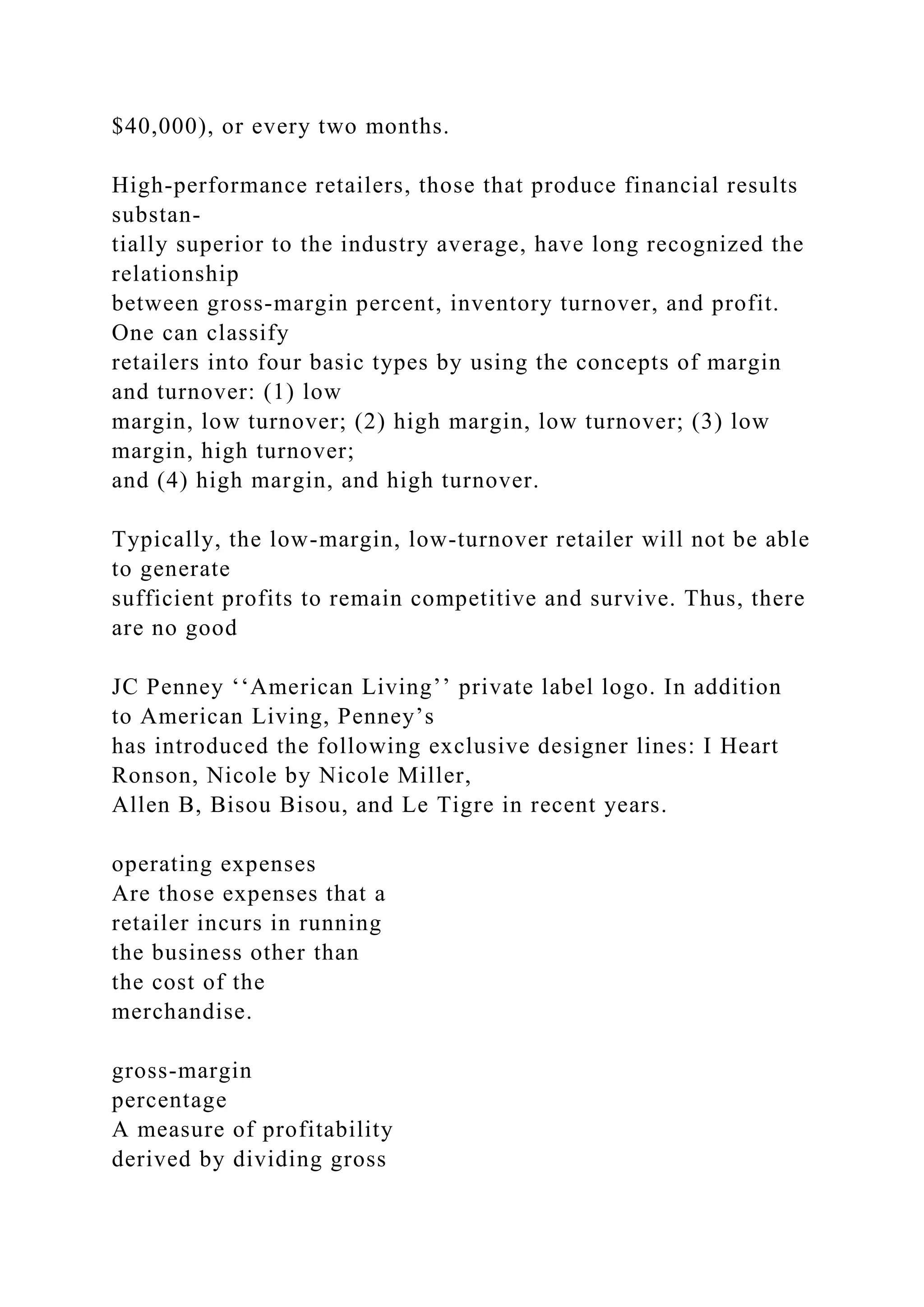 $40,000), or every two months.
High-performance retailers, those that produce financial results
substan-
tially superior to the industry average, have long recognized the
relationship
between gross-margin percent, inventory turnover, and profit.
One can classify
retailers into four basic types by using the concepts of margin
and turnover: (1) low
margin, low turnover; (2) high margin, low turnover; (3) low
margin, high turnover;
and (4) high margin, and high turnover.
Typically, the low-margin, low-turnover retailer will not be able
to generate
sufficient profits to remain competitive and survive. Thus, there
are no good
JC Penney ‘‘American Living’’ private label logo. In addition
to American Living, Penney’s
has introduced the following exclusive designer lines: I Heart
Ronson, Nicole by Nicole Miller,
Allen B, Bisou Bisou, and Le Tigre in recent years.
operating expenses
Are those expenses that a
retailer incurs in running
the business other than
the cost of the
merchandise.
gross-margin
percentage
A measure of profitability
derived by dividing gross
 