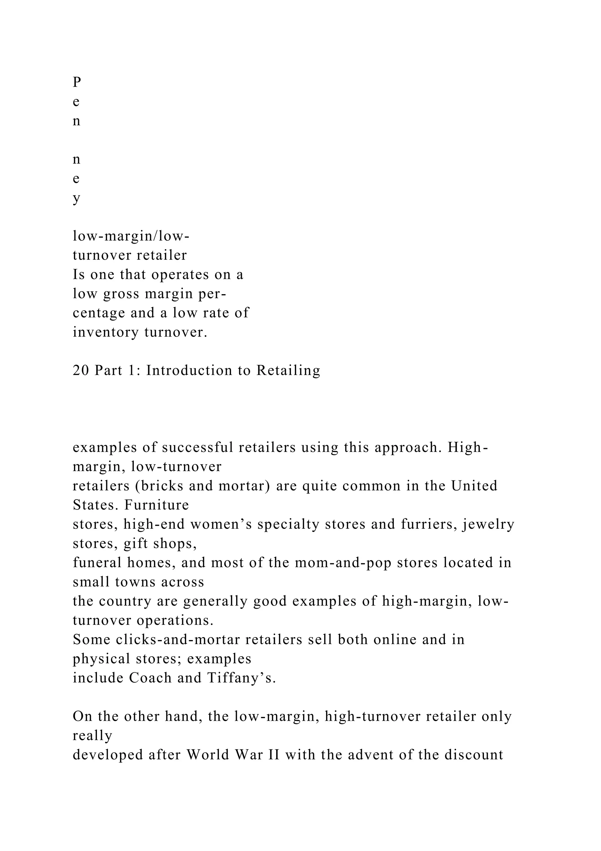 P
e
n
n
e
y
low-margin/low-
turnover retailer
Is one that operates on a
low gross margin per-
centage and a low rate of
inventory turnover.
20 Part 1: Introduction to Retailing
examples of successful retailers using this approach. High-
margin, low-turnover
retailers (bricks and mortar) are quite common in the United
States. Furniture
stores, high-end women’s specialty stores and furriers, jewelry
stores, gift shops,
funeral homes, and most of the mom-and-pop stores located in
small towns across
the country are generally good examples of high-margin, low-
turnover operations.
Some clicks-and-mortar retailers sell both online and in
physical stores; examples
include Coach and Tiffany’s.
On the other hand, the low-margin, high-turnover retailer only
really
developed after World War II with the advent of the discount
 