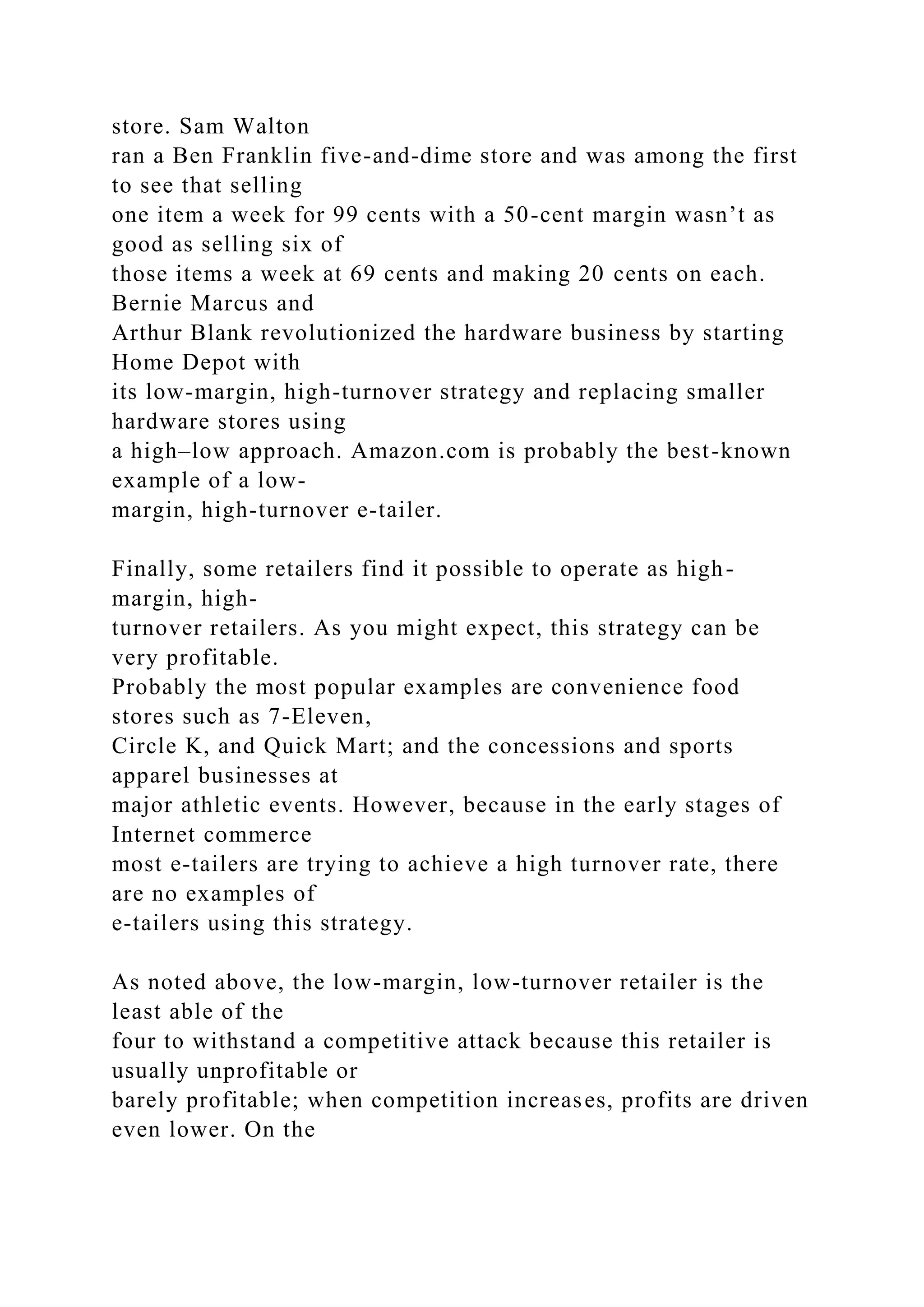 store. Sam Walton
ran a Ben Franklin five-and-dime store and was among the first
to see that selling
one item a week for 99 cents with a 50-cent margin wasn’t as
good as selling six of
those items a week at 69 cents and making 20 cents on each.
Bernie Marcus and
Arthur Blank revolutionized the hardware business by starting
Home Depot with
its low-margin, high-turnover strategy and replacing smaller
hardware stores using
a high–low approach. Amazon.com is probably the best-known
example of a low-
margin, high-turnover e-tailer.
Finally, some retailers find it possible to operate as high-
margin, high-
turnover retailers. As you might expect, this strategy can be
very profitable.
Probably the most popular examples are convenience food
stores such as 7-Eleven,
Circle K, and Quick Mart; and the concessions and sports
apparel businesses at
major athletic events. However, because in the early stages of
Internet commerce
most e-tailers are trying to achieve a high turnover rate, there
are no examples of
e-tailers using this strategy.
As noted above, the low-margin, low-turnover retailer is the
least able of the
four to withstand a competitive attack because this retailer is
usually unprofitable or
barely profitable; when competition increases, profits are driven
even lower. On the
 