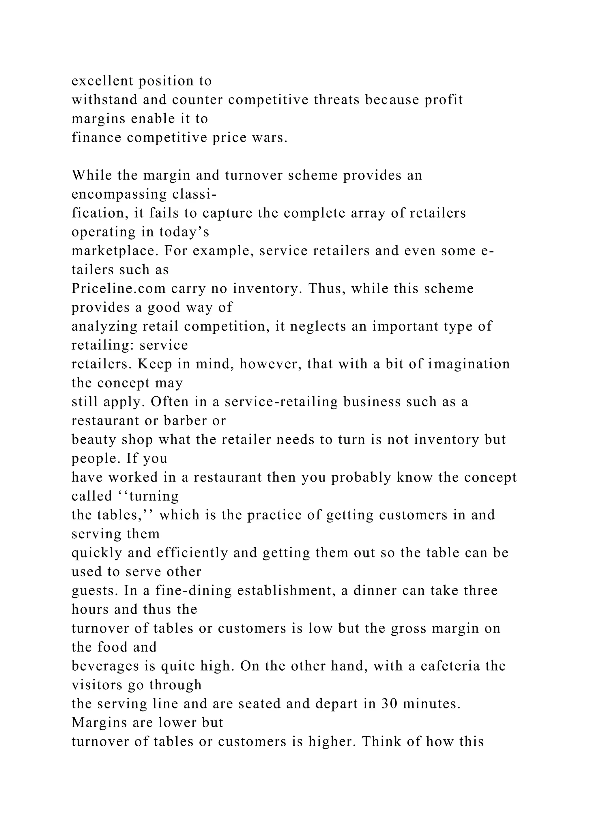 excellent position to
withstand and counter competitive threats because profit
margins enable it to
finance competitive price wars.
While the margin and turnover scheme provides an
encompassing classi-
fication, it fails to capture the complete array of retailers
operating in today’s
marketplace. For example, service retailers and even some e-
tailers such as
Priceline.com carry no inventory. Thus, while this scheme
provides a good way of
analyzing retail competition, it neglects an important type of
retailing: service
retailers. Keep in mind, however, that with a bit of imagination
the concept may
still apply. Often in a service-retailing business such as a
restaurant or barber or
beauty shop what the retailer needs to turn is not inventory but
people. If you
have worked in a restaurant then you probably know the concept
called ‘‘turning
the tables,’’ which is the practice of getting customers in and
serving them
quickly and efficiently and getting them out so the table can be
used to serve other
guests. In a fine-dining establishment, a dinner can take three
hours and thus the
turnover of tables or customers is low but the gross margin on
the food and
beverages is quite high. On the other hand, with a cafeteria the
visitors go through
the serving line and are seated and depart in 30 minutes.
Margins are lower but
turnover of tables or customers is higher. Think of how this
 