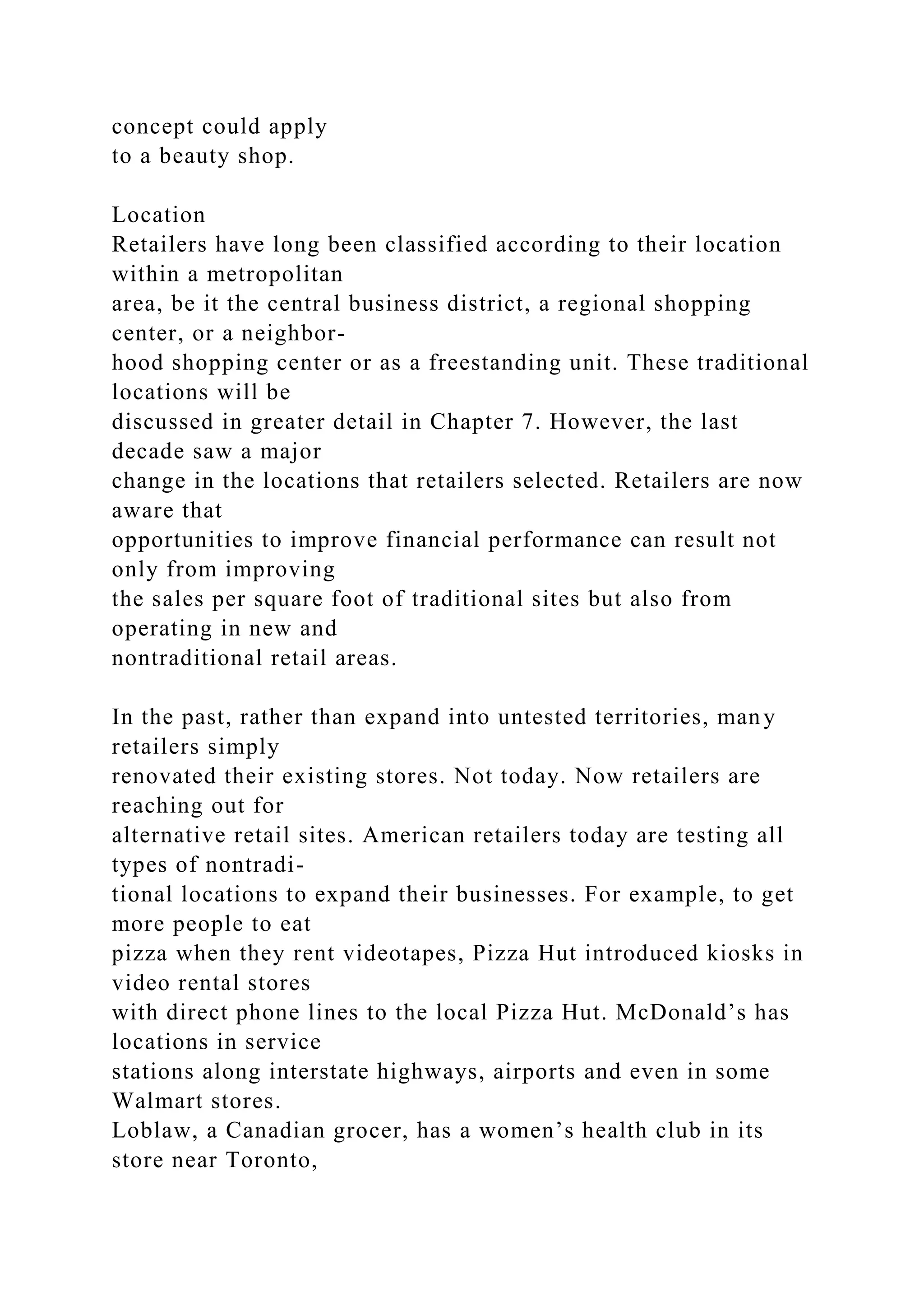 concept could apply
to a beauty shop.
Location
Retailers have long been classified according to their location
within a metropolitan
area, be it the central business district, a regional shopping
center, or a neighbor-
hood shopping center or as a freestanding unit. These traditional
locations will be
discussed in greater detail in Chapter 7. However, the last
decade saw a major
change in the locations that retailers selected. Retailers are now
aware that
opportunities to improve financial performance can result not
only from improving
the sales per square foot of traditional sites but also from
operating in new and
nontraditional retail areas.
In the past, rather than expand into untested territories, many
retailers simply
renovated their existing stores. Not today. Now retailers are
reaching out for
alternative retail sites. American retailers today are testing all
types of nontradi-
tional locations to expand their businesses. For example, to get
more people to eat
pizza when they rent videotapes, Pizza Hut introduced kiosks in
video rental stores
with direct phone lines to the local Pizza Hut. McDonald’s has
locations in service
stations along interstate highways, airports and even in some
Walmart stores.
Loblaw, a Canadian grocer, has a women’s health club in its
store near Toronto,
 
