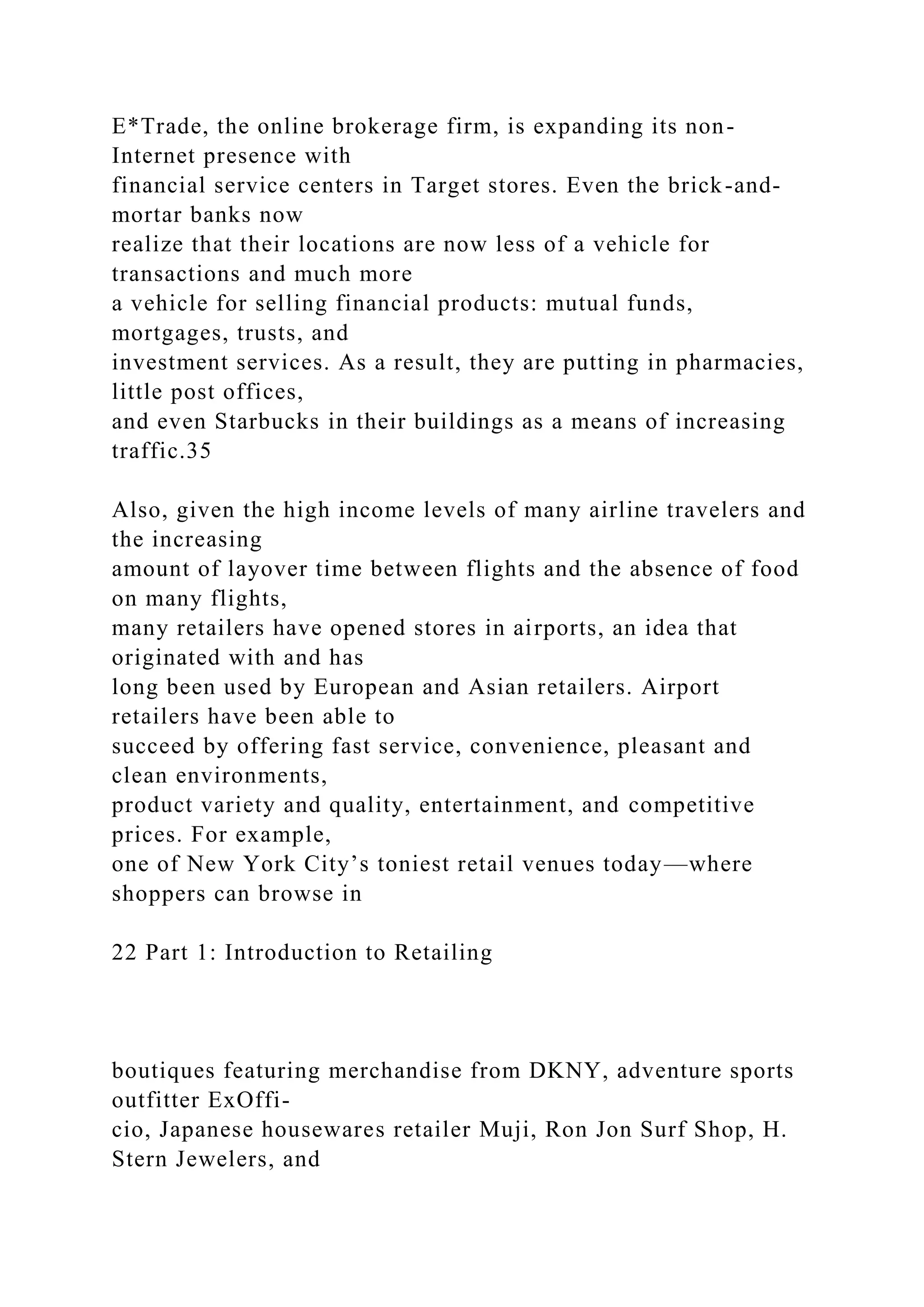 E*Trade, the online brokerage firm, is expanding its non-
Internet presence with
financial service centers in Target stores. Even the brick-and-
mortar banks now
realize that their locations are now less of a vehicle for
transactions and much more
a vehicle for selling financial products: mutual funds,
mortgages, trusts, and
investment services. As a result, they are putting in pharmacies,
little post offices,
and even Starbucks in their buildings as a means of increasing
traffic.35
Also, given the high income levels of many airline travelers and
the increasing
amount of layover time between flights and the absence of food
on many flights,
many retailers have opened stores in airports, an idea that
originated with and has
long been used by European and Asian retailers. Airport
retailers have been able to
succeed by offering fast service, convenience, pleasant and
clean environments,
product variety and quality, entertainment, and competitive
prices. For example,
one of New York City’s toniest retail venues today—where
shoppers can browse in
22 Part 1: Introduction to Retailing
boutiques featuring merchandise from DKNY, adventure sports
outfitter ExOffi-
cio, Japanese housewares retailer Muji, Ron Jon Surf Shop, H.
Stern Jewelers, and
 